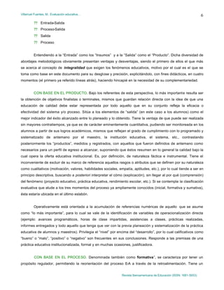 Villarruel Fuentes, M.: Evaluación educativa…
Revista Iberoamericana de Educación (ISSN: 1681-5653)
6
?? Entrada-Salida
?? Proceso-Salida
?? Salida
?? Proceso
Entendiendo a la “Entrada” como los “Insumos” y a la “Salida” como el “Producto”. Dicha diversidad de
abordajes metodológicos obviamente presentan ventajas y desventajas, siendo el primero de ellos el que más
se acerca al concepto de integralidad que exigen los fenómenos educativos, motivo por el cual es el que se
toma como base en este documento para su desglose y precisión, explicitándolo, con fines didácticos, en cuatro
momentos (el primero ya referido líneas atrás), haciendo hincapié en la necesidad de su complementariedad.
CON BASE EN EL PRODUCTO. Bajo los referentes de esta perspectiva, lo más importante resulta ser
la obtención de objetivos finalistas o terminales, mismos que guardan relación directa con la idea de que una
educación de calidad debe estar representada por todo aquello que en su conjunto refleja la eficacia o
efectividad del sistema y/o proceso. Sitúa a los elementos de “salida” (en este caso a los alumnos) como el
mejor indicador del éxito alcanzado entre lo planeado y lo obtenido. Tiene la ventaja de que puede ser realizada
sin mayores contratiempos, ya que es de carácter eminentemente cuantitativa, pudiendo ser monitoreada en los
alumnos a partir de sus logros académicos, mismos que reflejan el grado de cumplimiento con lo programado y
sistematizado de antemano por el maestro, la institución educativa, el sistema, etc., contrastando
posteriormente los “productos”, medidos y registrados, con aquellos que fueron definidos de antemano como
necesarios para un perfil de egreso a alcanzar, suponiendo que éstos resumen en lo general la calidad bajo la
cual opera la oferta educativa institucional. Es, por definición, de naturaleza fáctica e instrumental. Tiene el
inconveniente de excluir de su marco de referencia aquellos rasgos o atributos que se definen por su naturaleza
como cualitativos (motivación, valores, habilidades sociales, empatía, aptitudes, etc.), por lo cual tiende a ser en
principio descriptiva, buscando a posteriori interpretar el cómo (explicación), sin llegar al por qué (comprensión)
del fenómeno (proyecto educativo, práctica educativa, rendimiento escolar, etc.). Si se contempla la clasificación
evaluativa que alude a los tres momentos del proceso ya ampliamente conocidos (inicial, formativa y sumativa),
ésta estaría ubicada en el último eslabón.
Operativamente está orientada a la acumulación de referencias numéricas de aquello que se asume
como “lo más importante”, para lo cual se vale de la identificación de variables de operacionalización directa
(ejemplo: avances programáticos, horas de clase impartidas, asistencias a clases, prácticas realizadas,
informes entregados y todo aquello que tenga que ver con la previa planeación y sistematización de la práctica
educativa de alumnos y maestros). Privilegia el “nivel” por encima del “desarrollo”, por lo cual calificativos como
“bueno” o “malo”, “positivo” o “negativo” son frecuentes en sus conclusiones. Responde a las premisas de una
práctica educativa institucionalizada, formal y en muchas ocasiones, justificadora.
CON BASE EN EL PROCESO. Denominada también como “formativa”, se caracteriza por tener un
propósito regulador, permitiendo la reorientación del proceso E-A a través de la retroalimentación. Tiene un
 