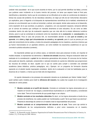 Villarruel Fuentes, M.: Evaluación educativa…
Revista Iberoamericana de Educación (ISSN: 1681-5653)
7
carácter más auscultador de lo que ocurre durante el mismo, por lo cual permite identificar las fallas y errores
que pudieran estar incidiendo en la buena marcha del proceso, sin tener que esperar hasta el final para
identificarlos y atenderlos, hecho que de concretarse así se dificultaría al no estar en condiciones de detectar a
tiempo las causas del problema. Es de naturaleza valorativa, sin dejar por ello de ser instrumental, descriptiva
y/o explicativa, pero sí llegando a la búsqueda de representaciones isomórficas de la realidad, entendiendo el
proceso en una dimensión que no sólo es horizontal y vertical, sino espiral, donde cada avance en el desarrollo,
como expresión de lo que acontece, es gradual y progresivo, con una expresión espacial y temporal definida
por el cúmulo de eventos que confluyen en marcado dinamismo al acto educativo. Es así como se debe
considerar dentro de este tipo de evaluación aspectos que van más allá de la simple referencia numérica
directa, para lo cual se contempla la correlación entre los resultados de la evaluación, la coevaluación y la
autoevaluación. Para el caso del proceso E-A, es recomendable atender no sólo qué se enseña y se
aprende, sino cómo y bajo qué circunstancias se enseña y se aprende, para lo cual se precisa por una
parte del conocimiento de los estilos y modos de actuación pedagógica de los maestros y alumnos (mismos que
ya fueron mencionados en un apartado anterior), así como también los escenarios académicos en que se
concreta la práctica educativa (contexto).
Es importante señalar que en ambos casos, un elemento clave para alcanzar el éxito, sin importar el
modelo emplear, lo representan los elementos o factores de entrada (insumos). Ninguna evaluación debe ser
realizada sin la consideración a priori de los elementos generadores del proceso. El concurso de los hechos
sólo puede ser descrito, explicado, comprendido o valorado tomando en cuenta los referentes que proporcionan
los recursos de entrada; es decir, aquello con lo que se cuenta para cumplir o concretar una actividad
académica (tarea didáctica, práctica pedagógica, etc.). Ejemplo: sin un programa de formación docente
operando en el plantel resulta inapropiado considerar dentro de la evaluación el nivel de habilidades para la
docencia de un maestro, a menos que se trate sólo de diagnosticar.
Un aporte interesante a los procesos de evaluación docente es el planteado por Héctor Valdéz Veloz
7
,
quien señala cuatro modelos para medir la eficiencia del maestro, los cuales han surgido de la investigación
realizada en varios países:
?? Modelo centrado en el perfil del docente. Consiste en contrastar los logros alcanzados por un
maestro en función de los rasgos y características explicitados en un perfil deseado y considerado
como ideal. Tiene el inconveniente de que puede llegar a ser utópico.
?? Modelo centrado en los resultados obtenidos. Es decir, en los logros alcanzados a través de su
proceso de enseñanza, los cuales pueden ser monitoreados a partir “de lo que hacen sus alumnos”.
Presenta la desventaja de centrar en el maestro toda la responsabilidad del proceso.
?? Modelo centrado en el comportamiento del docente en el aula. Tiene como eje central la
identificación de los comportamientos definidos a priori como necesarios en el maestro,
7
Valdéz V., H. Desarrollo escolar. Ponencia. Organización de Estados Iberoamericanos Para la Educación, la Ciencia y la
Cultura. 23 y 25 de mayo de 2000. México.
 