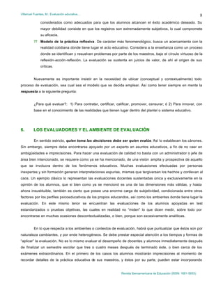 Villarruel Fuentes, M.: Evaluación educativa…
Revista Iberoamericana de Educación (ISSN: 1681-5653)
8
considerados como adecuados para que los alumnos alcancen el éxito académico deseado. Su
mayor debilidad consiste en que los registros son extremadamente subjetivos, lo cual compromete
su eficacia.
?? Modelo de la práctica reflexiva. De carácter más fenomenológico, busca un acercamiento con la
realidad cotidiana donde tiene lugar el acto educativo. Considera a la enseñanza como un proceso
donde se identifican y resuelven problemas por parte de los maestros, bajo el círculo virtuoso de la
reflexión-acción-reflexión. La evaluación se sustenta en juicios de valor, de ahí el origen de sus
críticas.
Nuevamente es importante insistir en la necesidad de ubicar (conceptual y contextualmente) todo
proceso de evaluación, sea cual sea el modelo que se decida emplear. Así como tener siempre en mente la
respuesta a la siguiente pregunta:
¿Para qué evaluar?: 1) Para contratar, certificar, calificar, promover, censurar; ó 2) Para innovar, con
base en el conocimiento de las realidades que tienen lugar dentro del plantel o sistema educativo.
6. LOS EVALUADORES Y EL AMBIENTE DE EVALUACIÓN
En sentido estricto, quien toma las decisiones debe ser quien evalúe. Así lo establecen los cánones.
Sin embargo, siempre debe encontrarse apoyado por un experto en asuntos educativos, a fin de no caer en
ambigüedades e imprecisiones. Para hacer una evaluación de calidad no basta con un administrador o jefe de
área bien intencionado, se requiere como ya se ha mencionado, de una visión amplia y prospectiva de aquello
que se involucra dentro de los fenómenos educativos. Muchas evaluaciones efectuadas por personas
inexpertas y sin formación generan interpretaciones espurias, mismas que tergiversan los hechos y conllevan al
caos. Un ejemplo clásico lo representan las evaluaciones docentes sustentadas única y exclusivamente en la
opinión de los alumnos, que si bien como ya se mencionó es una de las dimensiones más válidas, y hasta
ahora insustituible, también es cierto que posee una enorme carga de subjetividad, condicionada entre otros
factores por los perfiles psicoeducativos de los propios educandos, así como los ambientes donde tiene lugar la
evaluación. En este mismo tenor se encuentran las evaluaciones de los alumnos apoyadas en test
estandarizados o pruebas objetivas, las cuales en realidad no “miden” lo que dicen medir, sobre todo por
encontrarse en muchas ocasiones descontextualizadas, o bien, porque son excesivamente analíticas.
En lo que respecta a los ambientes o contextos de evaluación, habrá que puntualizar que éstos son por
naturaleza cambiantes, y por ende heterogéneos. Se debe prestar especial atención a los tiempos y formas de
“aplicar” la evaluación. No es lo mismo evaluar el desempeño de docentes y alumnos inmediatamente después
de finalizar un semestre escolar que tres o cuatro meses después de terminado éste, o bien cerca de los
exámenes extraordinarios. En el primero de los casos los alumnos mostrarán imprecisiones al momento de
recordar detalles de la práctica educativa de sus maestros, y éstos por su parte, pueden estar incorporando
 