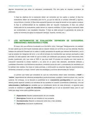 Villarruel Fuentes, M.: Evaluación educativa…
Revista Iberoamericana de Educación (ISSN: 1681-5653)
9
algunas innovaciones que antes no estuvieron considerando. Por otra parte se requiere considerar de
antemano:
1) Que los objetivos de la evaluación deben ser conocidos por los sujetos a evaluar; 2) Que los
evaluadores deben ser entrenados para tal fin, ya que se trata de un proceso ordenado y riguroso,
nunca fortuito o intuitivo; 3) Que toda evaluación genera una carga de tensión en los sujetos a evaluar;
4) Que la confidencialidad de los resultados debe ser requisito insoslayable; 5) Que una actitud
inadecuada de los evaluadores puede derivar en violencia simbólica; 6) Que ninguna evaluación debe
ser condicionada o sus resultados inducidos; 7) Que se debe procurar la generación de zonas de
confort al momento de aplicar la evaluación (tiempos, horarios, recintos, etc.).
7 LOS INSTRUMENTOS DE EVALUACIÓN: DEFINICIÓN DE CATEGORÍAS,
DIMENSIONES, INDICADORES E ÍTEMS
El mayor reto que enfrenta el evaluador es el de definir cómo “interrogar” fidedignamente a la realidad.
Es bien sabido que la información recabada está en relación directa con la forma en que fue obtenida. Muchos
trabajos de evaluación fracasan por no saber (o poder) apropiarse de aquello que interesa del fenómeno, con lo
cual se amplían los márgenes del error, y con ello el principio de incertidumbre que siempre acompaña a esta
actividad. En este aspecto vale insistir en que no existe, por sofisticado que parezca, ningún instrumento (test,
prueba, cuestionario, etc.) que mida al 100% lo que dice medir. El proceso se complica aún más cuando la
evaluación trasciende la simple medición y se ubica en un plano más abstracto, atendiendo atributos y
cualidades inherentes a los fenómenos educativos, emitiendo juicios de valor y contrastando los resultados con
la realidad más mediata. Con base en estas premisas, a continuación se presentan algunas recomendaciones
tendientes a alcanzar un mayor “control” sobre las estrategias y acciones denominadas de “campo”.
Lo primero que habrá que considerar es que los instrumentos deben estar orientados a “medir” o
“valorar”, dependiendo del referente paradigmático (producto-proceso, ecológico, histórico-cultural, etc.) que los
sustente. Sin embargo, no se descarta la posibilidad de la coexistencia paradigmática, en cuyo caso, se
deberá prestar especial cuidado a la naturaleza de las variables en cuestión (cuantitativas-cualitativas). Una vez
seleccionadas y tipificadas las variables que se considerarán dentro de cada dimensión, el siguiente paso
consiste en establecer el grado de intensidad y la dirección con la cual se abordarán éstas, para lo cual
habrá que elegir entre cuatro posibles opciones:
?? Exploratorias. Estudio (caracterización) de una variable.
?? Descriptivas. Estudio de una variable en una constante.
?? Correlacionales. Relación e interacción entre dos o más variables.
?? Explicativas. Asociación multifactorial.
 
