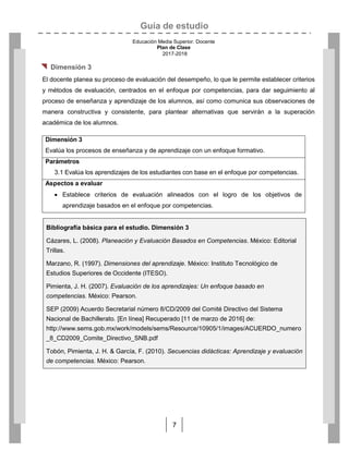 Guía de estudio
Educación Media Superior. Docente
Plan de Clase
2017-2018
7
 Dimensión 3
El docente planea su proceso de evaluación del desempeño, lo que le permite establecer criterios
y métodos de evaluación, centrados en el enfoque por competencias, para dar seguimiento al
proceso de enseñanza y aprendizaje de los alumnos, así como comunica sus observaciones de
manera constructiva y consistente, para plantear alternativas que servirán a la superación
académica de los alumnos.
Dimensión 3
Evalúa los procesos de enseñanza y de aprendizaje con un enfoque formativo.
Parámetros
3.1 Evalúa los aprendizajes de los estudiantes con base en el enfoque por competencias.
Aspectos a evaluar
 Establece criterios de evaluación alineados con el logro de los objetivos de
aprendizaje basados en el enfoque por competencias.
Bibliografía básica para el estudio. Dimensión 3
Cázares, L. (2008). Planeación y Evaluación Basados en Competencias. México: Editorial
Trillas.
Marzano, R. (1997). Dimensiones del aprendizaje. México: Instituto Tecnológico de
Estudios Superiores de Occidente (ITESO).
Pimienta, J. H. (2007). Evaluación de los aprendizajes: Un enfoque basado en
competencias. México: Pearson.
SEP (2009) Acuerdo Secretarial número 8/CD/2009 del Comité Directivo del Sistema
Nacional de Bachillerato. [En línea] Recuperado [11 de marzo de 2016] de:
http://www.sems.gob.mx/work/models/sems/Resource/10905/1/images/ACUERDO_numero
_8_CD2009_Comite_Directivo_SNB.pdf
Tobón, Pimienta, J. H. & García, F. (2010). Secuencias didácticas: Aprendizaje y evaluación
de competencias. México: Pearson.
 