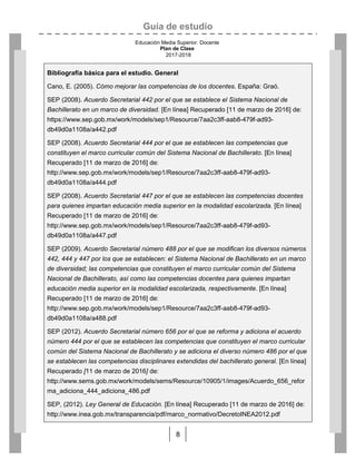 Guía de estudio
Educación Media Superior. Docente
Plan de Clase
2017-2018
8
Bibliografía básica para el estudio. General
Cano, E. (2005). Cómo mejorar las competencias de los docentes. España: Graó.
SEP (2008). Acuerdo Secretarial 442 por el que se establece el Sistema Nacional de
Bachillerato en un marco de diversidad. [En línea] Recuperado [11 de marzo de 2016] de:
https://www.sep.gob.mx/work/models/sep1/Resource/7aa2c3ff-aab8-479f-ad93-
db49d0a1108a/a442.pdf
SEP (2008). Acuerdo Secretarial 444 por el que se establecen las competencias que
constituyen el marco curricular común del Sistema Nacional de Bachillerato. [En línea]
Recuperado [11 de marzo de 2016] de:
http://www.sep.gob.mx/work/models/sep1/Resource/7aa2c3ff-aab8-479f-ad93-
db49d0a1108a/a444.pdf
SEP (2008). Acuerdo Secretarial 447 por el que se establecen las competencias docentes
para quienes impartan educación media superior en la modalidad escolarizada. [En línea]
Recuperado [11 de marzo de 2016] de:
http://www.sep.gob.mx/work/models/sep1/Resource/7aa2c3ff-aab8-479f-ad93-
db49d0a1108a/a447.pdf
SEP (2009). Acuerdo Secretarial número 488 por el que se modifican los diversos números
442, 444 y 447 por los que se establecen: el Sistema Nacional de Bachillerato en un marco
de diversidad; las competencias que constituyen el marco curricular común del Sistema
Nacional de Bachillerato, así como las competencias docentes para quienes impartan
educación media superior en la modalidad escolarizada, respectivamente. [En línea]
Recuperado [11 de marzo de 2016] de:
http://www.sep.gob.mx/work/models/sep1/Resource/7aa2c3ff-aab8-479f-ad93-
db49d0a1108a/a488.pdf
SEP (2012). Acuerdo Secretarial número 656 por el que se reforma y adiciona el acuerdo
número 444 por el que se establecen las competencias que constituyen el marco curricular
común del Sistema Nacional de Bachillerato y se adiciona el diverso número 486 por el que
se establecen las competencias disciplinares extendidas del bachillerato general. [En línea]
Recuperado [11 de marzo de 2016] de:
http://www.sems.gob.mx/work/models/sems/Resource/10905/1/images/Acuerdo_656_refor
ma_adiciona_444_adiciona_486.pdf
SEP, (2012). Ley General de Educación. [En línea] Recuperado [11 de marzo de 2016] de:
http://www.inea.gob.mx/transparencia/pdf/marco_normativo/DecretoINEA2012.pdf
 