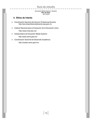 Guía de estudio
Educación Media Superior. Docente
Plan de Clase
2017-2018
13
4. Sitios de interés
 Coordinación Nacional del Servicio Profesional Docente
http://servicioprofesionaldocente.sep.gob.mx
 Instituto Nacional para la Evaluación de la Educación (INEE)
http://www.inee.edu.mx/
 Subsecretaría de Educación Media Superior
http://www.sems.gob.mx/
 Coordinación Sectorial de Desarrollo Académico
http://cosdac.sems.gob.mx/
 