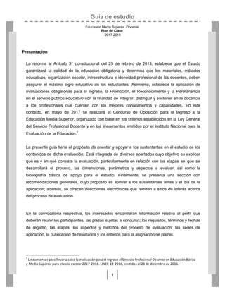 Guía de estudio
Educación Media Superior. Docente
Plan de Clase
2017-2018
1
Presentación
La reforma al Artículo 3° constitucional del 25 de febrero de 2013, establece que el Estado
garantizará la calidad de la educación obligatoria y determina que los materiales, métodos
educativos, organización escolar, infraestructura e idoneidad profesional de los docentes, deben
asegurar el máximo logro educativo de los estudiantes. Asimismo, establece la aplicación de
evaluaciones obligatorias para el Ingreso, la Promoción, el Reconocimiento y la Permanencia
en el servicio público educativo con la finalidad de integrar, distinguir y sostener en la docencia
a los profesionales que cuenten con los mejores conocimientos y capacidades. En este
contexto, en mayo de 2017 se realizará el Concurso de Oposición para el Ingreso a la
Educación Media Superior, organizado con base en los criterios establecidos en la Ley General
del Servicio Profesional Docente y en los lineamientos emitidos por el Instituto Nacional para la
Evaluación de la Educación.1
La presente guía tiene el propósito de orientar y apoyar a los sustentantes en el estudio de los
contenidos de dicha evaluación. Está integrada de diversos apartados cuyo objetivo es explicar
qué es y en qué consiste la evaluación, particularmente en relación con las etapas en que se
desarrollará el proceso, las dimensiones, parámetros y aspectos a evaluar, así como la
bibliografía básica de apoyo para el estudio. Finalmente, se presenta una sección con
recomendaciones generales, cuyo propósito es apoyar a los sustentantes antes y el día de la
aplicación; además, se ofrecen direcciones electrónicas que remiten a sitios de interés acerca
del proceso de evaluación.
En la convocatoria respectiva, los interesados encontrarán información relativa al perfil que
deberán reunir los participantes, las plazas sujetas a concurso; los requisitos, términos y fechas
de registro, las etapas, los aspectos y métodos del proceso de evaluación; las sedes de
aplicación, la publicación de resultados y los criterios para la asignación de plazas.
1
Lineamientos para llevar a cabo la evaluación para el Ingreso al Servicio Profesional Docente en Educación Básica
y Media Superior para el ciclo escolar 2017-2018. LINEE-12-2016, emitidos el 23 de diciembre de 2016.
 