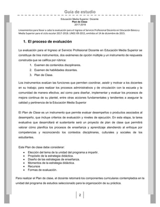 Guía de estudio
Educación Media Superior. Docente
Plan de Clase
2017-2018
2
Lineamientos para llevar a cabo la evaluación para el Ingreso al Servicio Profesional Docente en Educación Básica y
Media Superior para el ciclo escolar 2017-2018. LINEE-09-2015, emitidos el 14 de diciembre de 2015.
1. El proceso de evaluación
La evaluación para el Ingreso al Servicio Profesional Docente en Educación Media Superior se
constituye de tres instrumentos, dos exámenes de opción múltiple y un instrumento de respuesta
construida que se califica por rúbrica:
1. Examen de contenidos disciplinares.
2. Examen de habilidades docentes.
3. Plan de Clase.
Los instrumentos evalúan las funciones que permiten coordinar, asistir y motivar a los docentes
en su trabajo; para realizar los procesos administrativos y de vinculación con la escuela y la
comunidad de manera efectiva; así como para diseñar, implementar y evaluar los procesos de
mejora continua de su plantel, entre otras acciones fundamentales y tendientes a asegurar la
calidad y pertinencia de la Educación Media Superior
El Plan de Clase es un instrumento que permite evaluar desempeños o productos asociados al
desempeño, que incluye criterios de evaluación y niveles de ejecución. En esta etapa, la tarea
evaluativa que desarrollará el sustentante será un proyecto de plan de clase que permitirá
valorar cómo planifica los procesos de enseñanza y aprendizaje atendiendo al enfoque por
competencias y reconociendo los contextos disciplinares, culturales y sociales de los
estudiantes.
Este Plan de clase debe considerar:
 Elección del tema de la unidad del programa a impartir.
 Propósito de la estrategia didáctica.
 Diseño de las estrategias de enseñanza.
 Momentos de la estrategia didáctica.
 Recursos
 Formas de evaluación.
Para realizar el Plan de clase, el docente retomará los componentes curriculares contemplados en la
unidad del programa de estudios seleccionado para la organización de su práctica.
 