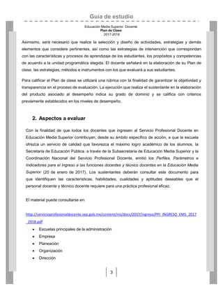 Guía de estudio
Educación Media Superior. Docente
Plan de Clase
2017-2018
3
Asimismo, será necesario que realice la selección y diseño de actividades, estrategias y demás
elementos que considere pertinentes, así como las estrategias de intervención que correspondan
con las características y procesos de aprendizaje de los estudiantes, los propósitos y competencias
de acuerdo a la unidad programática elegida. El docente señalará en la elaboración de su Plan de
clase, las estrategias, métodos e instrumentos con los que evaluará a sus estudiantes.
Para calificar el Plan de clase se utilizará una rúbrica con la finalidad de garantizar la objetividad y
transparencia en el proceso de evaluación. La ejecución que realiza el sustentante en la elaboración
del producto asociado al desempeño indica su grado de dominio y se califica con criterios
previamente establecidos en los niveles de desempeño.
2. Aspectos a evaluar
Con la finalidad de que todos los docentes que ingresen al Servicio Profesional Docente en
Educación Media Superior contribuyan, desde su ámbito específico de acción, a que la escuela
ofrezca un servicio de calidad que favorezca el máximo logro académico de los alumnos, la
Secretaría de Educación Pública, a través de la Subsecretaría de Educación Media Superior y la
Coordinación Nacional del Servicio Profesional Docente, emitió los Perfiles, Parámetros e
Indicadores para el Ingreso a las funciones docentes y técnico docentes en la Educación Media
Superior (20 de enero de 2017). Los sustentantes deberán consultar este documento para
que identifiquen las características, habilidades, cualidades y aptitudes deseables que el
personal docente y técnico docente requiere para una práctica profesional eficaz.
El material puede consultarse en:
http://servicioprofesionaldocente.sep.gob.mx/content/ms/docs/2017/ingreso/PPI_INGRESO_EMS_2017
_2018.pdf
 Escuelas principales de la administración
 Empresa
 Planeación
 Organización
 Dirección
 