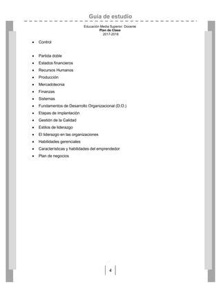 Guía de estudio
Educación Media Superior. Docente
Plan de Clase
2017-2018
4
 Control
 Partida doble
 Estados financieros
 Recursos Humanos
 Producción
 Mercadotecnia
 Finanzas
 Sistemas
 Fundamentos de Desarrollo Organizacional (D.O.)
 Etapas de implantación
 Gestión de la Calidad
 Estilos de liderazgo
 El liderazgo en las organizaciones
 Habilidades gerenciales
 Características y habilidades del emprendedor
 Plan de negocios
 
