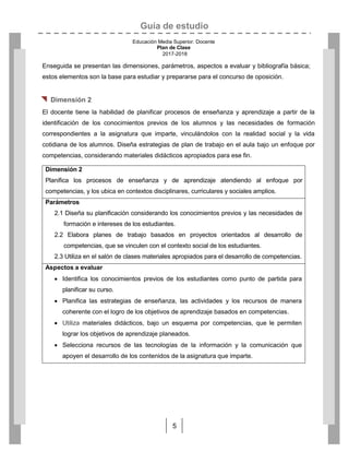 Guía de estudio
Educación Media Superior. Docente
Plan de Clase
2017-2018
5
Enseguida se presentan las dimensiones, parámetros, aspectos a evaluar y bibliografía básica;
estos elementos son la base para estudiar y prepararse para el concurso de oposición.
 Dimensión 2
El docente tiene la habilidad de planificar procesos de enseñanza y aprendizaje a partir de la
identificación de los conocimientos previos de los alumnos y las necesidades de formación
correspondientes a la asignatura que imparte, vinculándolos con la realidad social y la vida
cotidiana de los alumnos. Diseña estrategias de plan de trabajo en el aula bajo un enfoque por
competencias, considerando materiales didácticos apropiados para ese fin.
Dimensión 2
Planifica los procesos de enseñanza y de aprendizaje atendiendo al enfoque por
competencias, y los ubica en contextos disciplinares, curriculares y sociales amplios.
Parámetros
2.1 Diseña su planificación considerando los conocimientos previos y las necesidades de
formación e intereses de los estudiantes.
2.2 Elabora planes de trabajo basados en proyectos orientados al desarrollo de
competencias, que se vinculen con el contexto social de los estudiantes.
2.3 Utiliza en el salón de clases materiales apropiados para el desarrollo de competencias.
Aspectos a evaluar
 Identifica los conocimientos previos de los estudiantes como punto de partida para
planificar su curso.
 Planifica las estrategias de enseñanza, las actividades y los recursos de manera
coherente con el logro de los objetivos de aprendizaje basados en competencias.
 Utiliza materiales didácticos, bajo un esquema por competencias, que le permiten
lograr los objetivos de aprendizaje planeados.
 Selecciona recursos de las tecnologías de la información y la comunicación que
apoyen el desarrollo de los contenidos de la asignatura que imparte.
 