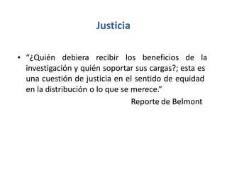 Justicia
• “¿Quién debiera recibir los beneficios de la
investigación y quién soportar sus cargas?; esta es
una cuestión de justicia en el sentido de equidad
en la distribución o lo que se merece.”
Reporte de Belmont
 