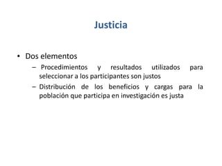 Justicia
• Dos elementos
– Procedimientos y resultados utilizados para
seleccionar a los participantes son justos
– Distribución de los beneficios y cargas para la
población que participa en investigación es justa
 