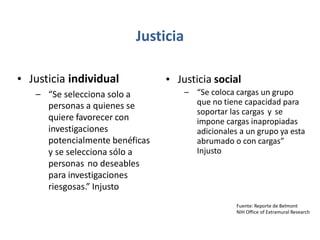 Justicia
• Justicia individual • Justicia social
– “Se coloca cargas un grupo
que no tiene capacidad para
soportar las cargas y se
impone cargas inapropiadas
adicionales a un grupo ya esta
abrumado o con cargas”
Injusto
– “Se selecciona solo a
personas a quienes se
quiere favorecer con
investigaciones
potencialmente benéficas
y se selecciona sólo a
personas no deseables
para investigaciones
riesgosas.” Injusto
Fuente: Reporte de Belmont
NIH Office of Extramural Research
 