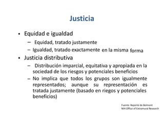 Justicia
Equidad e igualdad
– Equidad, tratado justamente
– Igualdad, tratado exactamente
Justicia distributiva
•
en la misma forma
•
– Distribución imparcial, equitativa y apropiada en la
sociedad de los riesgos y potenciales beneficios
No implica que todos los grupos son igualmente
–
representados; aunque su representación es
tratada justamente (basado en riegos y potenciales
beneficios)
Fuente: Reporte de Belmont
NIH Office of Extramural Research
 