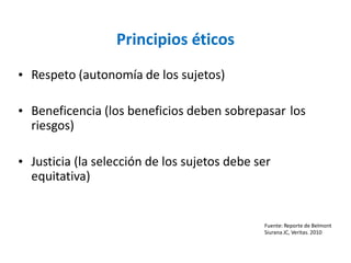 Principios éticos
• Respeto (autonomía de los sujetos)
• Beneficencia (los beneficios deben sobrepasar
riesgos)
los
• Justicia (la selección de los sujetos debe ser
equitativa)
Fuente: Reporte de Belmont
Siurana JC, Veritas. 2010
 
