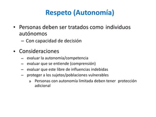 Respeto (Autonomía)
• Personas deben ser tratados como
autónomos
– Con capacidad de decisión
Consideraciones
individuos
•
–
–
–
–
evaluar la autonomía/competencia
evaluar que se entiende (comprensión)
evaluar que este libre de influencias indebidas
proteger a los sujetos/poblaciones vulnerables
» Personas con autonomía limitada deben tener
adicional
protección
 