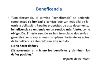 Beneficencia
• “Con frecuencia, el término “beneficencia” se entiende
como actos de bondad o caridad que van más allá de la
estricta obligación. Para los propósitos de este documento,
beneficencia se entiende en un sentido más fuerte, como
obligación. En este sentido se han formulado dos reglas
generales como expresiones complementarias de los actos
de beneficencia entendidos en este sentido:
(1) no hacer daño; y
(2) acrecentar al máximo los beneficios y disminuir los
daños posibles.”
Reporte de Belmont
 