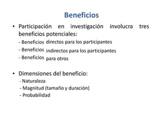 Beneficios
• Participación en investigación involucra tres
beneficios potenciales:
-
-
-
Beneficios
Beneficios
Beneficios
directos para los participantes
indirectos para los participantes
para otros
• Dimensiones del beneficio:
- Naturaleza
- Magnitud (tamaño y duración)
- Probabilidad
 