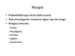 Riesgos
•
•
•
Probabilidad que cierto daño ocurra
Toda investigación
Riesgos comunes
- Físicos
involucra algún tipo de riesgo
-
-
-
-
Psicológicos
Sociales
Legales
Económicos
 
