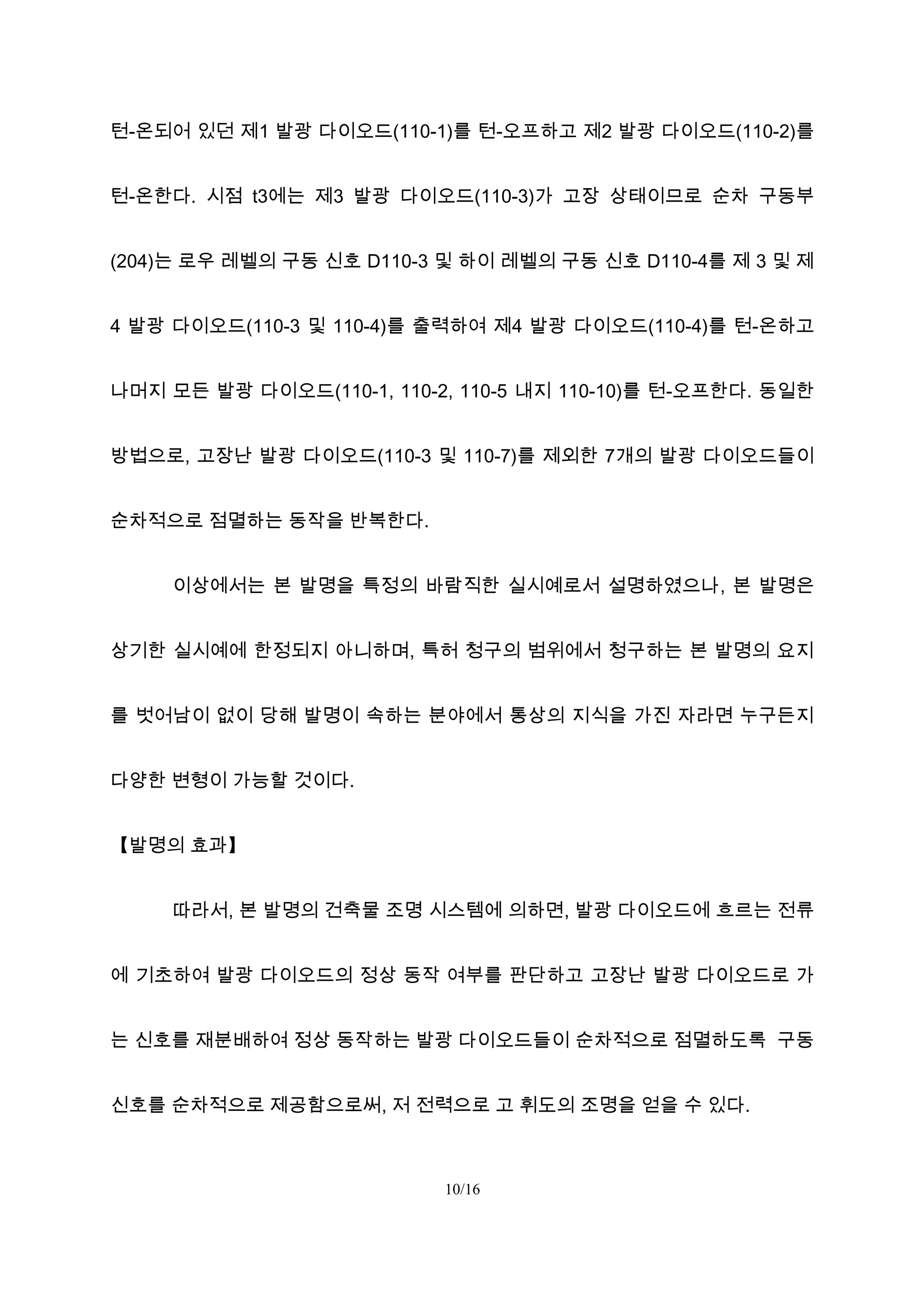 턴-온되어 있던 제1 발광 다이오드(110-1)를 턴-오프하고 제2 발광 다이오드(110-2)를
턴-온한다. 시점 t3에는 제3 발광 다이오드(110-3)가 고장 상태이므로 순차 구동부
(204)는 로우 레벨의 구동 신호 D110-3 및 하이 레벨의 구동 신호 D110-4를 제 3 및 제
4 발광 다이오드(110-3 및 110-4)를 출력하여 제4 발광 다이오드(110-4)를 턴-온하고
나머지 모든 발광 다이오드(110-1, 110-2, 110-5 내지 110-10)를 턴-오프한다. 동일한
방법으로, 고장난 발광 다이오드(110-3 및 110-7)를 제외한 7개의 발광 다이오드들이
순차적으로 점멸하는 동작을 반복한다.
이상에서는 본 발명을 특정의 바람직한 실시예로서 설명하였으나, 본 발명은
상기한 실시예에 한정되지 아니하며, 특허 청구의 범위에서 청구하는 본 발명의 요지
를 벗어남이 없이 당해 발명이 속하는 분야에서 통상의 지식을 가진 자라면 누구든지
다양한 변형이 가능할 것이다.
【발명의 효과】
따라서, 본 발명의 건축물 조명 시스템에 의하면, 발광 다이오드에 흐르는 전류
에 기초하여 발광 다이오드의 정상 동작 여부를 판단하고 고장난 발광 다이오드로 가
는 신호를 재분배하여 정상 동작하는 발광 다이오드들이 순차적으로 점멸하도록 구동
신호를 순차적으로 제공함으로써, 저 전력으로 고 휘도의 조명을 얻을 수 있다.
10/16
 