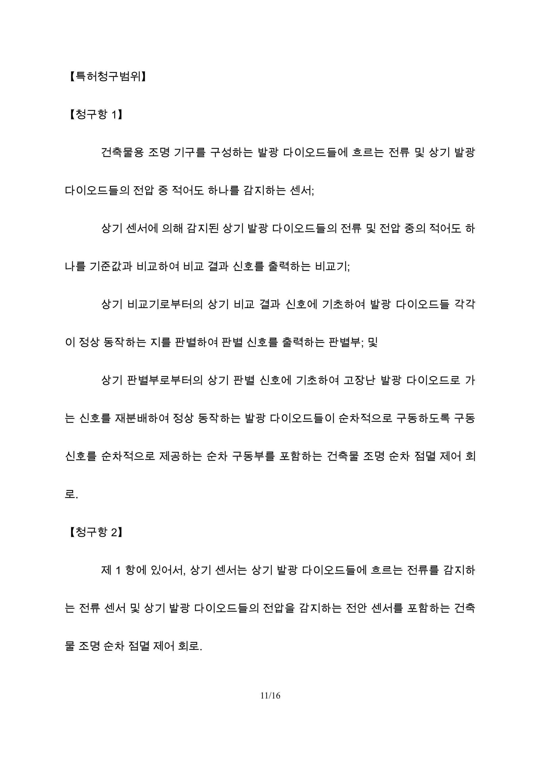 【특허청구범위】
【청구항 1】
건축물용 조명 기구를 구성하는 발광 다이오드들에 흐르는 전류 및 상기 발광
다이오드들의 전압 중 적어도 하나를 감지하는 센서;
상기 센서에 의해 감지된 상기 발광 다이오드들의 전류 및 전압 중의 적어도 하
나를 기준값과 비교하여 비교 결과 신호를 출력하는 비교기;
상기 비교기로부터의 상기 비교 결과 신호에 기초하여 발광 다이오드들 각각
이 정상 동작하는 지를 판별하여 판별 신호를 출력하는 판별부; 및
상기 판별부로부터의 상기 판별 신호에 기초하여 고장난 발광 다이오드로 가
는 신호를 재분배하여 정상 동작하는 발광 다이오드들이 순차적으로 구동하도록 구동
신호를 순차적으로 제공하는 순차 구동부를 포함하는 건축물 조명 순차 점멸 제어 회
로.
【청구항 2】
제 1 항에 있어서, 상기 센서는 상기 발광 다이오드들에 흐르는 전류를 감지하
는 전류 센서 및 상기 발광 다이오드들의 전압을 감지하는 전안 센서를 포함하는 건축
물 조명 순차 점멸 제어 회로.
11/16
 