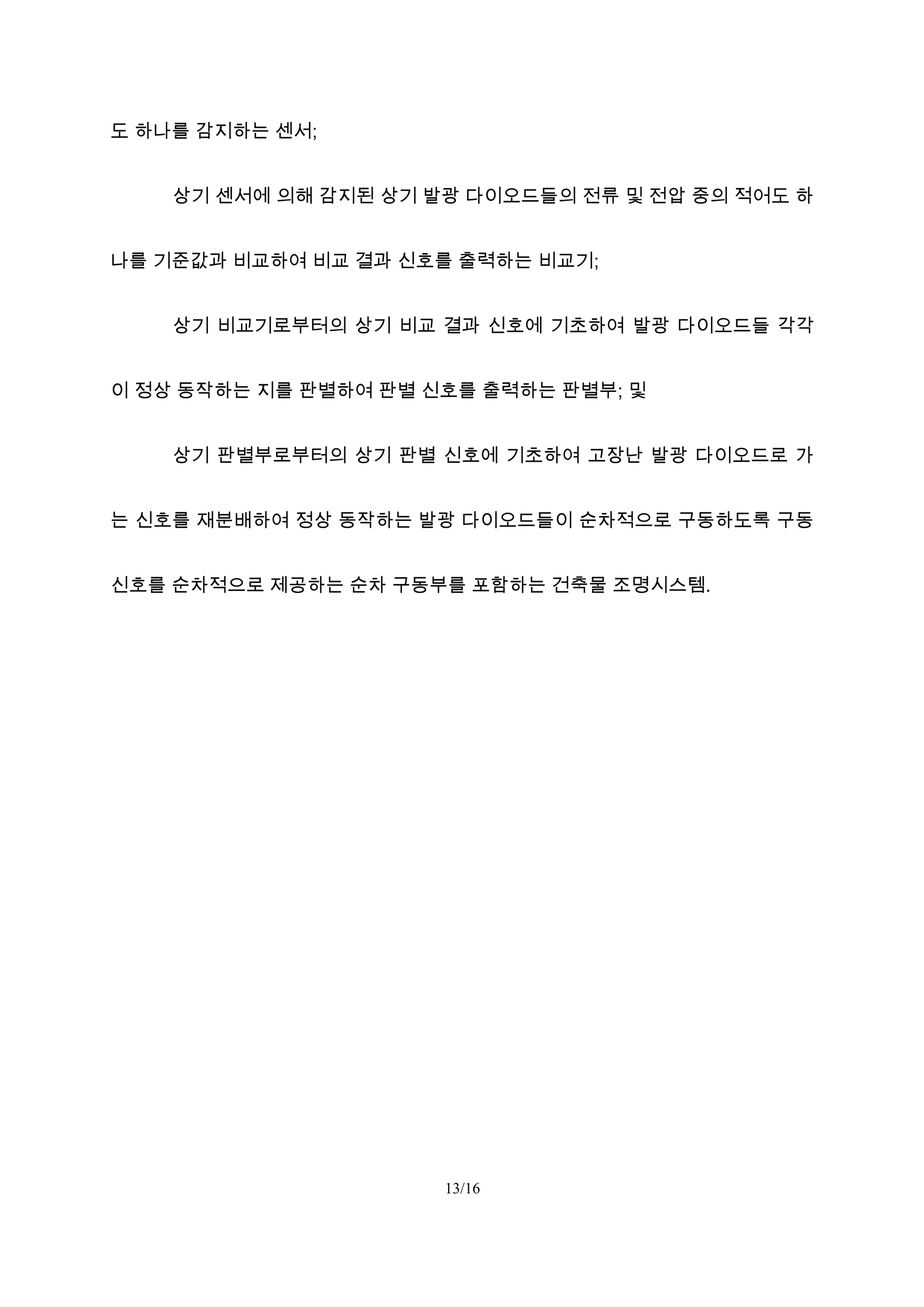 도 하나를 감지하는 센서;
상기 센서에 의해 감지된 상기 발광 다이오드들의 전류 및 전압 중의 적어도 하
나를 기준값과 비교하여 비교 결과 신호를 출력하는 비교기;
상기 비교기로부터의 상기 비교 결과 신호에 기초하여 발광 다이오드들 각각
이 정상 동작하는 지를 판별하여 판별 신호를 출력하는 판별부; 및
상기 판별부로부터의 상기 판별 신호에 기초하여 고장난 발광 다이오드로 가
는 신호를 재분배하여 정상 동작하는 발광 다이오드들이 순차적으로 구동하도록 구동
신호를 순차적으로 제공하는 순차 구동부를 포함하는 건축물 조명시스템.
13/16
 