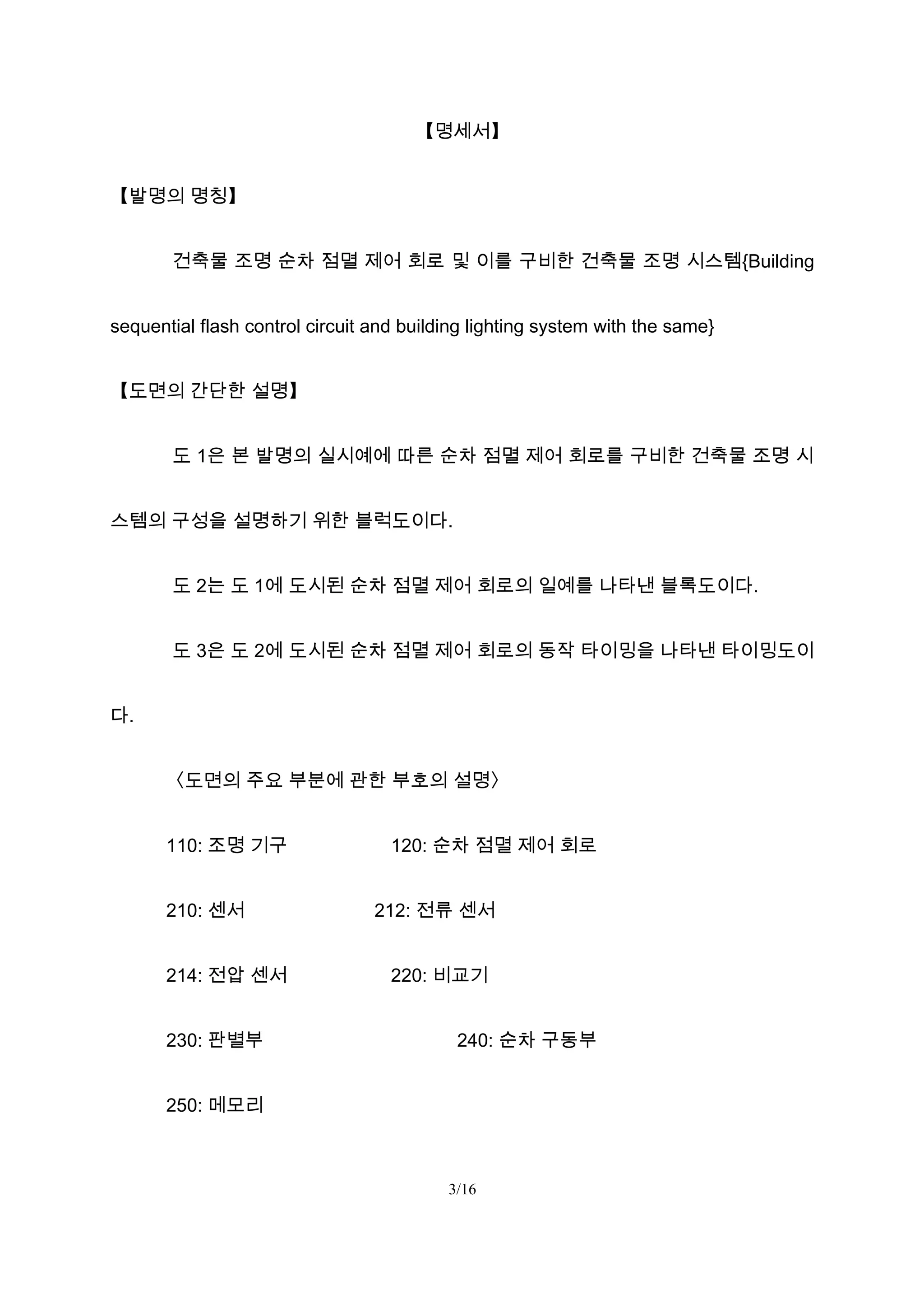 【명세서】
【발명의 명칭】
건축물 조명 순차 점멸 제어 회로 및 이를 구비한 건축물 조명 시스템{Building
sequential flash control circuit and building lighting system with the same}
【도면의 간단한 설명】
도 1은 본 발명의 실시예에 따른 순차 점멸 제어 회로를 구비한 건축물 조명 시
스템의 구성을 설명하기 위한 블럭도이다.
도 2는 도 1에 도시된 순차 점멸 제어 회로의 일예를 나타낸 블록도이다.
도 3은 도 2에 도시된 순차 점멸 제어 회로의 동작 타이밍을 나타낸 타이밍도이
다.
〈도면의 주요 부분에 관한 부호의 설명〉
110: 조명 기구 120: 순차 점멸 제어 회로
210: 센서 212: 전류 센서
214: 전압 센서 220: 비교기
230: 판별부 240: 순차 구동부
250: 메모리
3/16
 