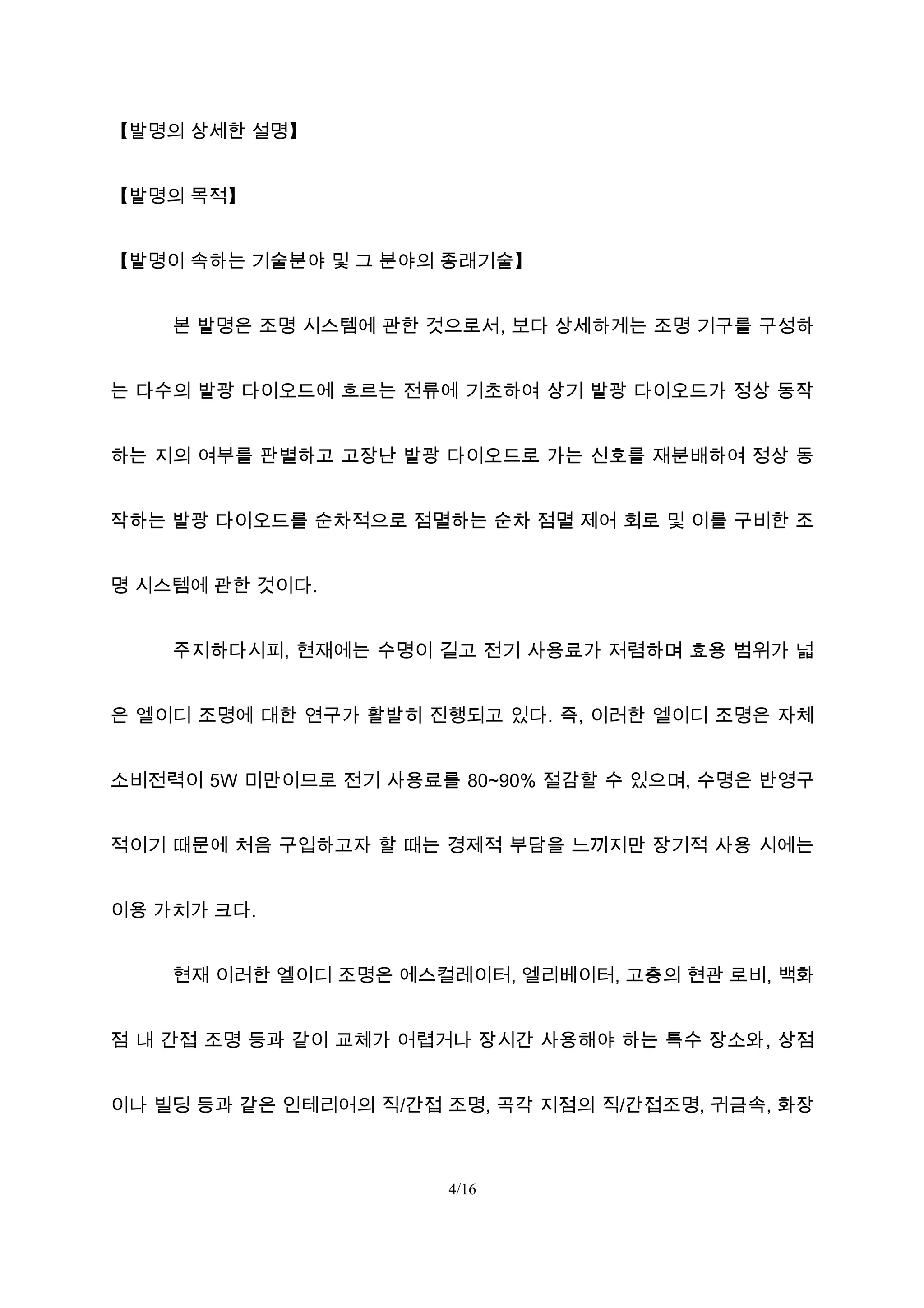 【발명의 상세한 설명】
【발명의 목적】
【발명이 속하는 기술분야 및 그 분야의 종래기술】
본 발명은 조명 시스템에 관한 것으로서, 보다 상세하게는 조명 기구를 구성하
는 다수의 발광 다이오드에 흐르는 전류에 기초하여 상기 발광 다이오드가 정상 동작
하는 지의 여부를 판별하고 고장난 발광 다이오드로 가는 신호를 재분배하여 정상 동
작하는 발광 다이오드를 순차적으로 점멸하는 순차 점멸 제어 회로 및 이를 구비한 조
명 시스템에 관한 것이다.
주지하다시피, 현재에는 수명이 길고 전기 사용료가 저렴하며 효용 범위가 넓
은 엘이디 조명에 대한 연구가 활발히 진행되고 있다. 즉, 이러한 엘이디 조명은 자체
소비전력이 5W 미만이므로 전기 사용료를 80~90% 절감할 수 있으며, 수명은 반영구
적이기 때문에 처음 구입하고자 할 때는 경제적 부담을 느끼지만 장기적 사용 시에는
이용 가치가 크다.
현재 이러한 엘이디 조명은 에스컬레이터, 엘리베이터, 고층의 현관 로비, 백화
점 내 간접 조명 등과 같이 교체가 어렵거나 장시간 사용해야 하는 특수 장소와, 상점
이나 빌딩 등과 같은 인테리어의 직/간접 조명, 곡각 지점의 직/간접조명, 귀금속, 화장
4/16
 