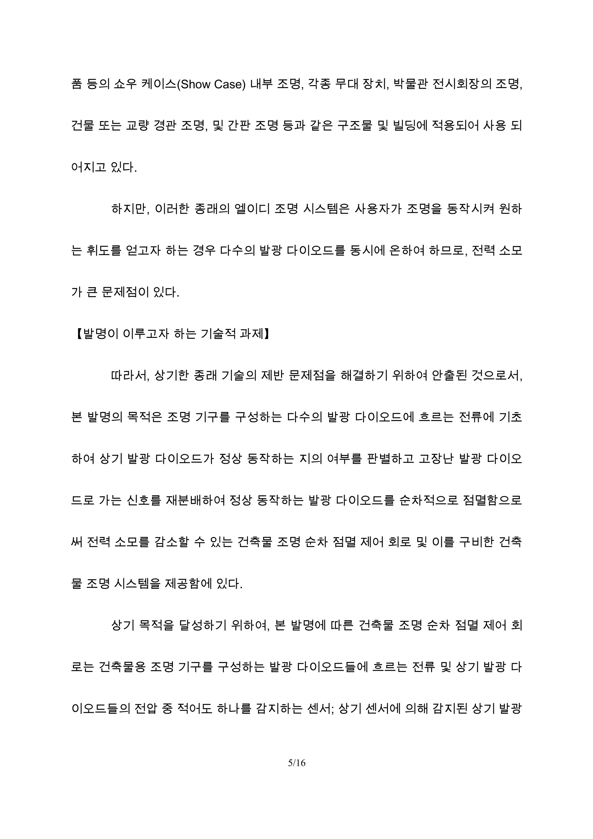 품 등의 쇼우 케이스(Show Case) 내부 조명, 각종 무대 장치, 박물관 전시회장의 조명,
건물 또는 교량 경관 조명, 및 간판 조명 등과 같은 구조물 및 빌딩에 적용되어 사용 되
어지고 있다.
하지만, 이러한 종래의 엘이디 조명 시스템은 사용자가 조명을 동작시켜 원하
는 휘도를 얻고자 하는 경우 다수의 발광 다이오드를 동시에 온하여 하므로, 전력 소모
가 큰 문제점이 있다.
【발명이 이루고자 하는 기술적 과제】
따라서, 상기한 종래 기술의 제반 문제점을 해결하기 위하여 안출된 것으로서,
본 발명의 목적은 조명 기구를 구성하는 다수의 발광 다이오드에 흐르는 전류에 기초
하여 상기 발광 다이오드가 정상 동작하는 지의 여부를 판별하고 고장난 발광 다이오
드로 가는 신호를 재분배하여 정상 동작하는 발광 다이오드를 순차적으로 점멸함으로
써 전력 소모를 감소할 수 있는 건축물 조명 순차 점멸 제어 회로 및 이를 구비한 건축
물 조명 시스템을 제공함에 있다.
상기 목적을 달성하기 위하여, 본 발명에 따른 건축물 조명 순차 점멸 제어 회
로는 건축물용 조명 기구를 구성하는 발광 다이오드들에 흐르는 전류 및 상기 발광 다
이오드들의 전압 중 적어도 하나를 감지하는 센서; 상기 센서에 의해 감지된 상기 발광
5/16
 