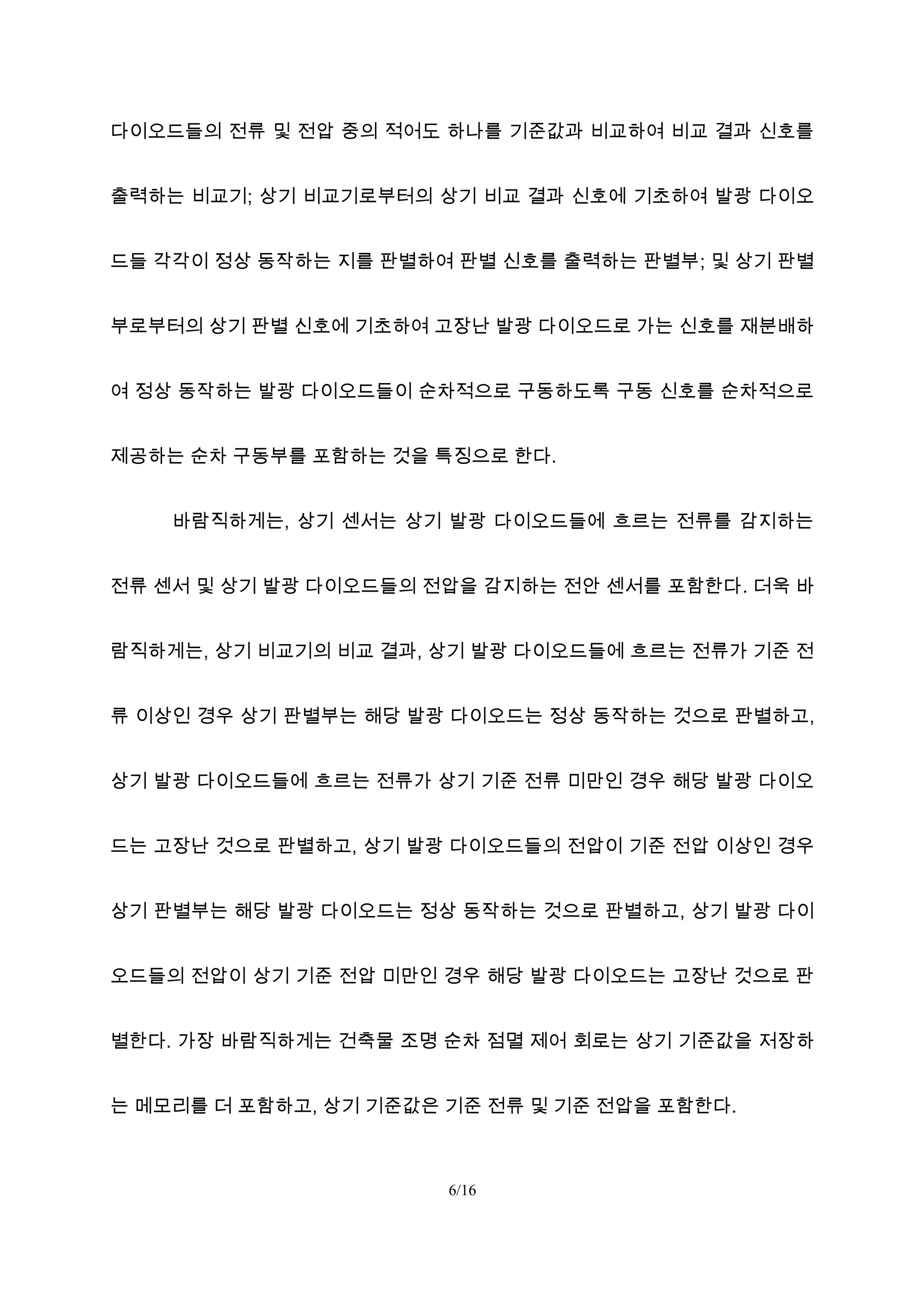 다이오드들의 전류 및 전압 중의 적어도 하나를 기준값과 비교하여 비교 결과 신호를
출력하는 비교기; 상기 비교기로부터의 상기 비교 결과 신호에 기초하여 발광 다이오
드들 각각이 정상 동작하는 지를 판별하여 판별 신호를 출력하는 판별부; 및 상기 판별
부로부터의 상기 판별 신호에 기초하여 고장난 발광 다이오드로 가는 신호를 재분배하
여 정상 동작하는 발광 다이오드들이 순차적으로 구동하도록 구동 신호를 순차적으로
제공하는 순차 구동부를 포함하는 것을 특징으로 한다.
바람직하게는, 상기 센서는 상기 발광 다이오드들에 흐르는 전류를 감지하는
전류 센서 및 상기 발광 다이오드들의 전압을 감지하는 전안 센서를 포함한다. 더욱 바
람직하게는, 상기 비교기의 비교 결과, 상기 발광 다이오드들에 흐르는 전류가 기준 전
류 이상인 경우 상기 판별부는 해당 발광 다이오드는 정상 동작하는 것으로 판별하고,
상기 발광 다이오드들에 흐르는 전류가 상기 기준 전류 미만인 경우 해당 발광 다이오
드는 고장난 것으로 판별하고, 상기 발광 다이오드들의 전압이 기준 전압 이상인 경우
상기 판별부는 해당 발광 다이오드는 정상 동작하는 것으로 판별하고, 상기 발광 다이
오드들의 전압이 상기 기준 전압 미만인 경우 해당 발광 다이오드는 고장난 것으로 판
별한다. 가장 바람직하게는 건축물 조명 순차 점멸 제어 회로는 상기 기준값을 저장하
는 메모리를 더 포함하고, 상기 기준값은 기준 전류 및 기준 전압을 포함한다.
6/16
 