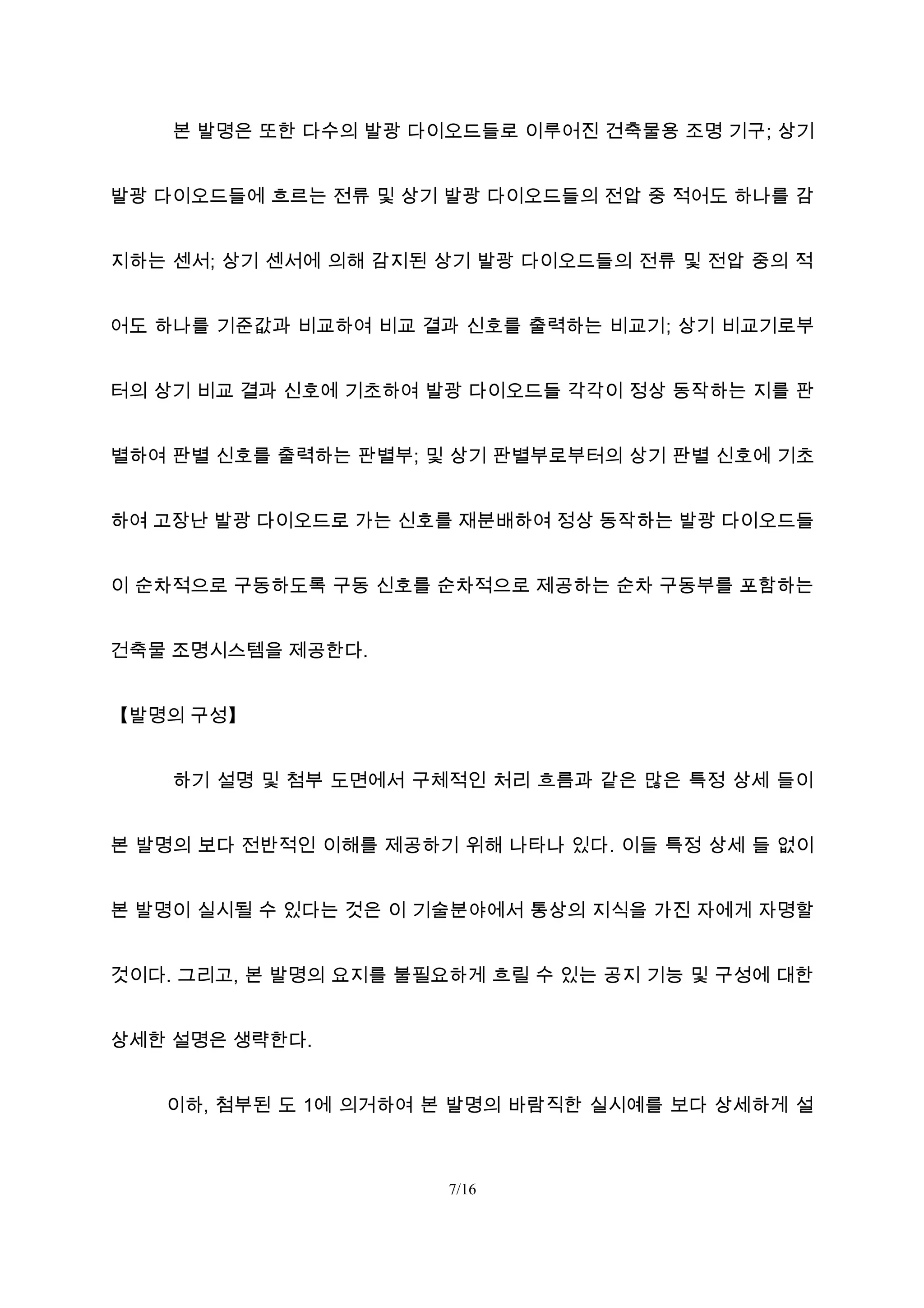 본 발명은 또한 다수의 발광 다이오드들로 이루어진 건축물용 조명 기구; 상기
발광 다이오드들에 흐르는 전류 및 상기 발광 다이오드들의 전압 중 적어도 하나를 감
지하는 센서; 상기 센서에 의해 감지된 상기 발광 다이오드들의 전류 및 전압 중의 적
어도 하나를 기준값과 비교하여 비교 결과 신호를 출력하는 비교기; 상기 비교기로부
터의 상기 비교 결과 신호에 기초하여 발광 다이오드들 각각이 정상 동작하는 지를 판
별하여 판별 신호를 출력하는 판별부; 및 상기 판별부로부터의 상기 판별 신호에 기초
하여 고장난 발광 다이오드로 가는 신호를 재분배하여 정상 동작하는 발광 다이오드들
이 순차적으로 구동하도록 구동 신호를 순차적으로 제공하는 순차 구동부를 포함하는
건축물 조명시스템을 제공한다.
【발명의 구성】
하기 설명 및 첨부 도면에서 구체적인 처리 흐름과 같은 많은 특정 상세 들이
본 발명의 보다 전반적인 이해를 제공하기 위해 나타나 있다. 이들 특정 상세 들 없이
본 발명이 실시될 수 있다는 것은 이 기술분야에서 통상의 지식을 가진 자에게 자명할
것이다. 그리고, 본 발명의 요지를 불필요하게 흐릴 수 있는 공지 기능 및 구성에 대한
상세한 설명은 생략한다.
이하, 첨부된 도 1에 의거하여 본 발명의 바람직한 실시예를 보다 상세하게 설
7/16
 