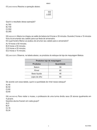 BL01M04
01) (M031090H6) Resolva a operação abaixo.
502
+ 237
Qual é o resultado dessa operação?
A) 740
B) 739
C) 502
D) 265
02) (M040431I7) Maria Lia chegou ao salão de beleza às 8 horas e 35 minutos. Durante 2 horas e 15 minutos
ficou lá arrumando seu cabelo para sua festa de aniversário.
Em qual horário Maria Lia acabou de arrumar seu cabelo para o aniversário?
A) 10 horas e 50 minutos.
B) 8 horas e 50 minutos.
C) 6 horas e 20 minutos.
D) 2 horas e 15 minutos.
03) (M031255I7) Observe, na tabela abaixo, os produtos do estoque da loja de maquiagem Beleza.
Produtos loja de maquiagem
Produtos Quantidade
Batom 59
Rímel 60
Base líquida 46
Lápis de olho 80
De acordo com essa tabela, qual é a quantidade de rímel nesse estoque?
A) 46
B) 59
C) 60
D) 80
04) (M010851H6) Para visitar o museu, a professora de uma turma dividiu seus 20 alunos igualmente em
4 grupos.
Quantos alunos ficaram em cada grupo?
A) 5
B) 6
C) 16
D) 24
M0401
1
 