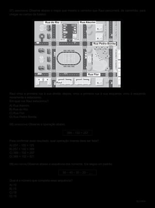 BL01M04
07) (M040700H6) Observe abaixo o mapa que mostra o caminho que Raul percorrerá, de caminhão, para
chegar ao campo de futebol.
Rua do Rio Rua Alecrim
Rua Pedra Bonita
Rua Flor
Raul
Raul virou a primeira rua à sua direita; depois, virou a primeira rua à sua esquerda; virou à esquerda
novamente e estacionou.
Em qual rua Raul estacionou?
A) Rua Alecrim.
B) Rua do Rio.
C) Rua Flor.
D) Rua Pedra Bonita.
08) (M040933H6) Observe a operação abaixo.
389 – 132 = 257
Para confirmar esse resultado, qual operação inversa deve ser feita?
A) 257 – 132 = 125
B) 257 + 132 = 389
C) 389 – 132 = 257
D) 389 + 132 = 521
09) (M011097H6) Observe abaixo a sequência dos números. Ela segue um padrão.
50 – 40 – 30 – 20 – __
Qual é o número que completa essa sequência?
A) 10
B) 15
C) 18
D) 19
M0401
3
 