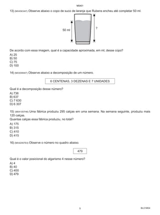 BL01M04
13) (M045634I7) Observe abaixo o copo de suco de laranja que Rubens encheu até completar 50 ml.
?
50 ml
De acordo com essa imagem, qual é a capacidade aproximada, em ml, desse copo?
A) 25
B) 50
C) 75
D) 100
14) (M030994I7) Observe abaixo a decomposição de um número.
6 CENTENAS, 3 DEZENAS E 7 UNIDADES
Qual é a decomposição desse número?
A) 736
B) 637
C) 7 630
D) 6 307
15) (M041057H6) Uma fábrica produziu 295 calças em uma semana. Na semana seguinte, produziu mais
120 calças.
Quantas calças essa fábrica produziu, no total?
A) 175
B) 315
C) 410
D) 415
16) (M042067E4) Observe o número no quadro abaixo.
479
Qual é o valor posicional do algarismo 4 nesse número?
A) 4
B) 40
C) 400
D) 479
M0401
5
 