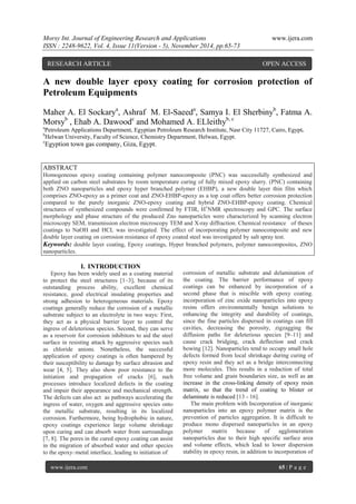 Morsy Int. Journal of Engineering Research and Applications www.ijera.com 
ISSN : 2248-9622, Vol. 4, Issue 11(Version - 5), November 2014, pp.65-73 
www.ijera.com 65 | P a g e 
f A new double layer epoxy coating for corrosion protection of Petroleum Equipments Maher A. El Sockarya, Ashraf M. El-Saeeda, Samya I. El Sherbinyb, Fatma A. Morsyb , Ehab A. Dawoodc and Mohamed A. ELleithyb, c aPetroleum Applications Department, Egyptian Petroleum Research Institute, Nasr City 11727, Cairo, Egypt. bHelwan University, Faculty of Science, Chemistry Department, Helwan, Egypt. cEgyption town gas company, Giza, Egypt. 
ABSTRACT 
Homogeneous epoxy coating containing polymer nanocomposite (PNC) was successfully synthesized and applied on carbon steel substrates by room temperature curing of fully mixed epoxy slurry. (PNC) containing both ZNO nanoparticles and epoxy hyper branched polymer (EHBP), a new double layer thin film which comprises ZNO-epoxy as a primer coat and ZNO-EHBP-epoxy as a top coat offers better corrosion protection compared to the purely inorganic ZNO-epoxy coating and hybrid ZNO-EHBP-epoxy coating. Chemical structures of synthesized compounds were confirmed by FTIR, H1NMR spectroscopy and GPC. The surface morphology and phase structure of the produced Zno nanoparticles were characterized by scanning electron microscopy SEM, transmission electron microscopy TEM and X-ray diffraction. Chemical resistance of theses coatings to NaOH and HCL was investigated. The effect of incorporating polymer nanocomposite and new double layer coating on corrosion resistance of epoxy coated steel was investigated by salt spray test. 
Keywords: double layer coating, Epoxy coatings, Hyper branched polymers, polymer nanocomposites, ZNO nanoparticles. 
I. INTRODUCTION 
Epoxy has been widely used as a coating material to protect the steel structures [1–3], because of its outstanding process ability, excellent chemical resistance, good electrical insulating properties and strong adhesion to heterogeneous materials. Epoxy coatings generally reduce the corrosion of a metallic substrate subject to an electrolyte in two ways: First, they act as a physical barrier layer to control the ingress of deleterious species. Second, they can serve as a reservoir for corrosion inhibitors to aid the steel surface in resisting attack by aggressive species such as chloride anions. Nonetheless, the successful application of epoxy coatings is often hampered by their susceptibility to damage by surface abrasion and wear [4, 5]. They also show poor resistance to the initiation and propagation of cracks [6], such processes introduce localized defects in the coating and impair their appearance and mechanical strength. The defects can also act as pathways accelerating the ingress of water, oxygen and aggressive species onto the metallic substrate, resulting in its localized corrosion. Furthermore, being hydrophobic in nature, epoxy coatings experience large volume shrinkage upon curing and can absorb water from surroundings [7, 8]. The pores in the cured epoxy coating can assist in the migration of absorbed water and other species to the epoxy–metal interface, leading to initiation of 
corrosion of metallic substrate and delamination of the coating. The barrier performance of epoxy coatings can be enhanced by incorporation of a second phase that is miscible with epoxy coating. incorporation of zinc oxide nanoparticles into epoxy resins offers environmentally benign solutions to enhancing the integrity and durability of coatings, since the fine particles dispersed in coatings can fill cavities, decreasing the porosity, zigzagging the diffusion paths for deleterious species [9–11] and cause crack bridging, crack deflection and crack bowing [12]. Nanoparticles tend to occupy small hole defects formed from local shrinkage during curing of epoxy resin and they act as a bridge interconnecting more molecules. This results in a reduction of total free volume and grain boundaries size, as well as an increase in the cross-linking density of epoxy resin matrix, so that the trend of coating to blister or delaminate is reduced [13 - 16]. 
The main problem with Incorporation of inorganic nanoparticles into an epoxy polymer matrix is the prevention of particles aggregation. It is difficult to produce mono dispersed nanoparticles in an epoxy polymer matrix because of agglomeration nanoparticles due to their high specific surface area and volume effects, which lead to lower dispersion stability in epoxy resin, in addition to incorporation of 
RESEARCH ARTICLE OPEN ACCESS  