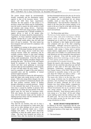Dr. Achara N Int. Journal of Engineering Research and Applications www.ijera.com 
ISSN : 2248-9622, Vol. 4, Issue 11(Version - 6), November 2014, pp.83-87 
www.ijera.com 84 | P a g e 
The system chosen should be environmentally friendly, sustainable and the illumination quality superior to that of the kerosene lantern. Solar lantern will fulfil these basic requirements. Therefore the dual purpose of this project is to develop a cheap solar lantern and for sustainability, train the locals to acquire the skills needed to build and maintain solar energy devices. Experience gleaned from NGO solar energy projects, shows that success is guaranteed only if prompt availability of support service is built in the project plan. Functionally, the lantern should be characterised by: ruggedness, six hours minimum operation between recharge, average life of 5 years, 360o light spread, ability to charge mobile phone, play the radio and above all easy to maintain. The solar lantern has been designed, built and tested for compliance with the requirements. The emphasis on training in this project cannot be overstated. With proper training, the main cause of failure of solar energy devices would have been removed because within the community will be available someone trained in solar panel building and fault diagnosis. Projects of this type can help reduce youth unemployment. From this, there will be other spin offs including cell phone chargers and powering the radio. The arrival of the solar lantern should be promoted in the mosques, churches, schools and other social gatherings to encourage maximum take-up and acceptability so that economy of scale will help reduce the price further. There must be a guarantee of supply of the solar lantern at reasonable price and the availability of trained technical support personnel. Training of personnel to acquire the skill required to build and repair solar energy devices is part of the project. With solar energy phone chargers, the rural dweller is in a position to communicate directly with the farm produce customer instead of dealing through a third party as currently practiced. Achara [1] has indicated that much of the poverty in the rural areas is caused by inability to preserve farm produce for use during the lean periods of the year and/or reach the city fresh for maximum return. With solar lantern, the rural communities can do away with the kerosene lamps and the incident of inhaling kerosene fumes with the attendant fire risk will significantly be reduced. 1.1 The Rural Dweller 
They feed the city dwellers, they toil six days a week, they are not organised as a trade union, they never go on strike (perhaps not yet aware of this weapon and the potential impact just a week’s stoppage will make). He may have financially contributed to bring the public power line to the village. The lines were energised just before the elections. Since after the elections the transformer has been dismantled and moved to the city for use by ―more important‖, vocal city dwellers. Kerosene for the common man is subsidised but not always available, retails at more than three times the subsidised price. The rural dweller is financially no match to the men from the aviation industry so he resorts to the use of log fire in the light with the ugly consequences of deforestation, soil erosion and desert encroachment. 1.2 The Photovoltaic and Africa The first use of solar modules was to power satellites and even today, solar power technology is still the primary source of energy in space stations. The widespread use of solar cells in space applications may be attributed to their higher power-to-weight ratio compared with any of the other competing technologies. Although widespread application of solar technology has been very slow in taking off but gradually, solar energy is being used to operate remote stations, supply power in regions where the utility grid is not available. It is certain however that wide spread use can only materialise when grid price parity is achieved. Even with the current price disparity, photovoltaic technology, except in Africa, has been gaining ground steadily as an alternative and sustainable way to produce electricity. Despite the massive solar resource in Africa, Mark Hankins [2], has noted that only about one and half percent of solar trade in 2012 had Africa as its destination. Furthermore, according to Bloomberg New Energy Finance, of the $268.7 billion invested worldwide in renewable energy in the year 2012, only about $4.3 billion was made in Africa — and most of this went to South and north Africa. The reason why Africa is on the slow lane of the solar energy revolution may be attributed to cost, ignorance, lack of political will, lobbying by diesel generator set dealers. Although, the cost of solar modules have been falling steadily, comparatively speaking, it is still high for the typical African. The African Governments who are in a position to fund solar energy projects, usually have their energy priorities elsewhere. Some decision makers still see solar energy as a ―toy thing‖, off the grid village square lighting system that has nothing to do with the public grid. The cost of the solar module itself can also partly account for the slow pace of solar energy introduction in Africa 
II. BASIC DESIGN REQUIREMENT 
In addition to the basic requirements that the solar lantern will have to meet, affordability, considering the financial position of the target user, should be included 2.1 The local lantern  