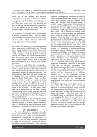 Dr. Achara N Int. Journal of Engineering Research and Applications www.ijera.com 
ISSN : 2248-9622, Vol. 4, Issue 11(Version - 6), November 2014, pp.83-87 
www.ijera.com 86 | P a g e 
carried out in the churches and mosques. Consideration is to be given to the need of different buyer groups and their ability and willingness to pay. Three user groups have been identified and these include: the log fire - those who cannot afford to buy any gadgets at all, the ―atunja‖ users and finally the normal kerosene lantern users. The promotions of renewable energy sources should be stepped up targeting mostly decision makers. They should be made to understand that solar energy can now supply a whole community with all the energy requirement not only just light. After break even, running cost, except for occasional battery replacement, would be nearly nil. The solar lantern would transform most family lives in the village. With properly lit surrounding, the children would be happy to read and do their homework. Families can afford to stay up late without worrying about the kerosene lasting till the next market day. With kerosene lantern, families turn off the lamp early and retire to bed so as to preserve the fuel and save money. The provision of good light in the evenings allows many activities that would otherwise not be possible with the log fire. People can tune and listen to the radio which can provide educative link as well as engaging the people with the political process. The savings that are made from not using kerosene can be ploughed back into children’s education and improved family health care. Those who have missed out (they could be many) on formal education would have the opportunity to attain evening classes to learn how to read and write. It will now be possible for economic activities to extend to late evenings. The solar lantern locally made as a replacement of the local kerosene ―Atunja‖ would get the people especially the youth involved in not only the technical support but also in the supply and distribution chain thus helping to reduce unemployment. The beneficial impact of this development would also rob off on the city dweller. As developing countries struggle to improve power availability, those city dwellers who resort to kerosene lantern during power outages can also use the solar lantern. IV. DISCUSSION 
The lantern housed in a transparent discarded plastic water bottle has been frequently exposed to the sun for over one year but has not suffered from photochemical damage due to ultraviolet (UV) radiation. As well, the daily temperature cycling due to visible and infrared (IR) radiation [7] has not stressed the housing to destruction. There is no need to provide ―weeping holes‖ underneath the lantern as it does not appear foggy in the mornings. Batteries contain toxic materials that can endanger human health and therefore their disposal should be carefully planned. Light output, light colour, lumen maintenance, and LED lifetime are all adversely affected by excessive LED temperatures during operation [8]. Light output increases with increasing drive current, but in addition to emitting visible light, the LED chip also becomes hot. This thermal energy limits the amount of power an LED can ultimately handle and there is the need to conduct the heat away from the LED chip and dissipate it in the surrounding environment. Unlike other light sources, LEDs usually don’t ―burn out;‖ instead, they get progressively dimmer over time. LED useful life is based on the number of operating hours until the LED is emitting 70% of its original light output called the L70 lifetime [9]. When the LED has reached its L70 light level, it can be considered to have failed even though is still produces light. Robust engineering can manage lumen depreciation except automatic and irreversible physical depreciations that occur at the chip level. The LED datasheet is the primary way to initially identify the performance capabilities of the device. LEDs, like all electronic components, have specifications that describe the device performance and these are usually listed on a datasheet that contains enough information to allow a designer or engineer use the component in an electronic assembly [10]. The LED performance can vary widely as it depends on the LED chip quality, the packaging and all of the materials and manufacturing steps used in the process of making the device. For off-grid lighting products, light output, run times, and solar charging rates are directly dependent on the efficiency of the energy collection and consumption of these systems [11]. There is a limit to the amount of power that an individual LED device can handle. The LED chip may be overheated leading to rapid lumen depreciation or even damaging the device if too much power is input. Table 1 summarises the LED behaviour with drive current and heatsink. The table shows that increasing the power to an LED increases the light output but decreases the efficacy because the LED chip will run at a higher temperature.  