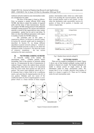 Gunjal M.S. Int. Journal of Engineering Research and Applications www.ijera.com
ISSN : 2248-9622, Vol. 4, Issue 12( Part 3), December 2014, pp.78-83
www.ijera.com 79 | P a g e
multicast network model & some intermediate nodes
are considered to be coded.
The flow of this paper is listed as follows.
First, we propose a energy efficient WSN using
NCMR, that help to reduce the number of required
paths and the times of data transmissions. Second,
we compare NCMR routing protocol with traditional
multipath routing protocol for unicast and multicast
network, in terms of the signal delivery ratio, energy
consumption ,packet loss & end to end delay. In
third, we show that different parameters with respect
to number of nodes for NCMR multicast.
The remainder part of this paper is
organized as follows. In Section II, network coding.
In section III, network model used in simulation is
described. In Section IV, we design different
algorithms to permit network coding to worked on
braided multipath networks so that we can obtain the
simulation results. In Section V, We show the results
of extensive simulations , the last section
summarizes the main conclusion.
II. NETWORK CODING SCHEME
In Network coding [1,9] scheme the
intermediate nodes combine packets before
forwarding. Due to this practice of network coding
total no. of transmission & time of transmission is
reduced. Figure.1 shows the random linear network
coding means when there are data to be transmitted
from the source node, these packets are split into K
packets. The source node randomly selects (K+n) ×
K elements from a Galois field to be a coefficient
matrix, and code these K original packets into (K+n)
new packets. Multiply each row vector of the
coefficient matrix by the K original packets is a new
packet which is a linear mixture of these original
packets. Intermediate nodes which are coded nodes
need to be recoding the received packets, and then
these recoded packets send to next cluster. At last
when the destination node successfully receives K
packets of these (K+n) packets, it decodes and
retrieve original data.
Fig.1. Random linear network coding[15]
III. NETWORK MODEL
There are two models of multipath n/w model. Figure
2 shows one of that braided multipath routing model &
another is disjoint n/w model. The braided multipath n/w
model is unicast consist of single source & sink
(destination node) & many intermediate nodes. We
assume that N is no. of paths, therefore total number of
nodes in a cluster is equal to N. There are N-1 backup
nodes for each intermediate node.
Figure.2.Unicast network model[15]
 