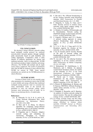 Gunjal M.S. Int. Journal of Engineering Research and Applications www.ijera.com
ISSN : 2248-9622, Vol. 4, Issue 12( Part 3), December 2014, pp.78-83
www.ijera.com 83 | P a g e
Fig.10.Nodes Vs energy consumption
VII. CONCLUSION
We develop a energy efficient ,network coding
based multipath routing protocol for multicast
network,which forwards packets through multiple
paths dynamically based on path durability and
coding opportunity. Comparative study is done
interms of different parameters for unicast and
multicast networks. And it is observed that NCMR
(for multicast) produces higher reliability and energy
efficiency. The NCMR with multiple sink & single
source node is employed. The results of simulations
show that NCMR for multicast is more efficient than
NCMR for unicast & TMR. Some special
simulations are carried out for NCMR(multicast) to
check efficiency.
FUTURE SCOPE
In terms of future work we can consider some
other parameters for simulation to prove that NCMR
is more reliable and energy efficient than traditional
multipath routing protocol. And it is assumed that
many intermediate nodes in the network are
permitted to carry out network coding, which
increases more processing work of nodes. So in
future we can decrease the no. of coded nodes.
References
[1] R. Ahlswede, N. Cai, S. R. Li, and R. W.
Yeung. Network information flow. IEEE
Transactions on Information Theory,
(4):1204–1216, 2000.
[2] D. Bein and S. Q. Zheng. An effective
algorithm for computing energy-efficient
broadcasting trees in all-wireless networks.
In Proc. of IEEE ICDCS, 2008 28
[3] P. Chaporkar and A. Proutiere. Adaptive
network coding and scheduling for
maximizing throughput in wireless
networks. In Proc. of ACM MobiCom, 2007.
[4] F. Dai and J. Wu. Efficient broadcasting in
ad hoc wireless networks using directional
antennas. IEEE Transactions on Parallel
and Distributed Systems, (4):1–13, 2006.
[5] F. Delgosha, E. Ayday, K. Chan, and F.
Fekri. Security services in wireless sensor
networks using sparse random coding. In
Proc. of IEEE INFOCOM, 2007.
[6] A. Dimakis, B. Godfrey, M.Wainwright, and
K. Ramchandran. Network coding for
distributed storage in peer-to-peer networks.
In Proc. of IEEE INFOCOM, 2007.
[7] C. Fragouli, J.Widmer, and J.-Y L. Boudec.
A network coding approach to energy
efficient broadcasting: from theory to
practice. In Proc. of IEEE INFOCOM,
2006..
[8] X. Y. Li, Y. Wu, S. J. Tang, and X. H. Xu.
Broadcast capacity for wireless ad hoc
networks. In Proc. Of IEEE MASS, 2008.
[9] J. Liu, D. Goeckel, and D. Towsley. Bounds
on the gain of network coding and
broadcasting in wireless networks. In Proc.
of IEEE INFOCOM, 2007.
[10] W. Lou and J. Wu. On reducing broadcast
redundancy in ad hoc wireless networks.
IEEE Transactions on Mobile Computing,
(2):111–122, 2002.
[11] A. Mohammed, M. Ould-Khaoua, L. M.
Mackenzie, and J. Abdulai. An adjusted
counter-based broadcast scheme for mobile
ad hoc networks. In Proc. of the Tenth
International Conference on Computer
Modeling and Simulation (UKSIM), 2008.
[12] W. Navidi and T. Camp. Stationary
distributions for the random waypoint
mobility model. IEEE Transactions on
Mobile Computing, (1):99–108, 2004. 29
[13] S. Pleisch, M. Balakrishnan, K. Birman, and
R. Renesse. MISTRAL: Efficient flooding in
mobile ad-hoc networks. In Proc. of ACM
MobiHoc, 2006.
[14] S. Sengupta, S. Rayanchu, and S. Banerjee.
An analysis of wireless network coding for
unicast sessions: The case for coding-aware
routing. In Proc. of IEEE INFOCOM, 2007.
[15] Lei Wang, Yuwang Yang* and Wei Zhao,
Network coding-based multipath routing for
energy efficiency in wireless sensor
networks EURASIP Journal on Wireless
Communications and Networking 2012,
2012:115
 