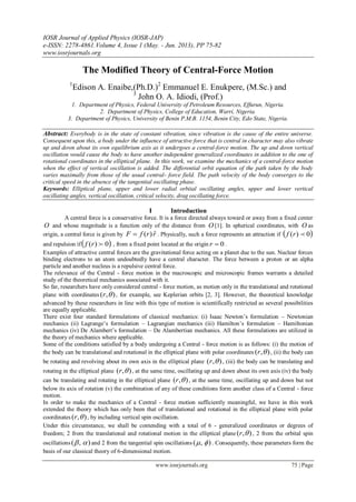 IOSR Journal of Applied Physics (IOSR-JAP)
e-ISSN: 2278-4861.Volume 4, Issue 1 (May. - Jun. 2013), PP 75-82
www.iosrjournals.org
www.iosrjournals.org 75 | Page
The Modified Theory of Central-Force Motion
1
Edison A. Enaibe,(Ph.D.)2
Emmanuel E. Enukpere, (M.Sc.) and
3
John O. A. Idiodi, (Prof.)
1. Department of Physics, Federal University of Petroleum Resources, Effurun, Nigeria.
2. Department of Physics, College of Education, Warri, Nigeria.
3. Department of Physics, University of Benin P.M.B. 1154, Benin City, Edo State, Nigeria.
Abstract: Everybody is in the state of constant vibration, since vibration is the cause of the entire universe.
Consequent upon this, a body under the influence of attractive force that is central in character may also vibrate
up and down about its own equilibrium axis as it undergoes a central-force motion. The up and down vertical
oscillation would cause the body to have another independent generalized coordinates in addition to the one of
rotational coordinates in the elliptical plane. In this work, we examine the mechanics of a central-force motion
when the effect of vertical oscillation is added. The differential orbit equation of the path taken by the body
varies maximally from those of the usual central- force field. The path velocity of the body converges to the
critical speed in the absence of the tangential oscillating phase.
Keywords: Elliptical plane, upper and lower radial orbital oscillating angles, upper and lower vertical
oscillating angles, vertical oscillation, critical velocity, drag oscillating force.
I Introduction
A central force is a conservative force. It is a force directed always toward or away from a fixed center
O and whose magnitude is a function only of the distance from O [1]. In spherical coordinates, with O as
origin, a central force is given by rrfF ˆ)( . Physically, such a force represents an attraction if  0)( rf
and repulsion if 0)( rf , from a fixed point located at the origin 0r .
Examples of attractive central forces are the gravitational force acting on a planet due to the sun. Nuclear forces
binding electrons to an atom undoubtedly have a central character. The force between a proton or an alpha
particle and another nucleus is a repulsive central force.
The relevance of the Central - force motion in the macroscopic and microscopic frames warrants a detailed
study of the theoretical mechanics associated with it.
So far, researchers have only considered central - force motion, as motion only in the translational and rotational
plane with coordinates ),( r , for example, see Keplerian orbits [2, 3]. However, the theoretical knowledge
advanced by these researchers in line with this type of motion is scientifically restricted as several possibilities
are equally applicable.
There exist four standard formulations of classical mechanics: (i) Isaac Newton’s formulation – Newtonian
mechanics (ii) Lagrange’s formulation – Lagrangian mechanics (iii) Hamilton’s formulation – Hamiltonian
mechanics (iv) De Alambert’s formulation – De Alambertian mechanics. All these formulations are utilized in
the theory of mechanics where applicable.
Some of the conditions satisfied by a body undergoing a Central - force motion is as follows: (i) the motion of
the body can be translational and rotational in the elliptical plane with polar coordinates ),( r , (ii) the body can
be rotating and revolving about its own axis in the elliptical plane ),( r , (iii) the body can be translating and
rotating in the elliptical plane ),( r , at the same time, oscillating up and down about its own axis (iv) the body
can be translating and rotating in the elliptical plane ),( r , at the same time, oscillating up and down but not
below its axis of rotation (v) the combination of any of these conditions form another class of a Central - force
motion.
In order to make the mechanics of a Central - force motion sufficiently meaningful, we have in this work
extended the theory which has only been that of translational and rotational in the elliptical plane with polar
coordinates ),( r , by including vertical spin oscillation.
Under this circumstance, we shall be contending with a total of 6 - generalized coordinates or degrees of
freedom; 2 from the translational and rotational motion in the elliptical plane ),( r , 2 from the orbital spin
oscillations ),(  and 2 from the tangential spin oscillations ),(  . Consequently, these parameters form the
basis of our classical theory of 6-dimensional motion.
 