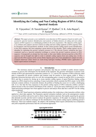 International
OPEN ACCESS Journal
Of Modern Engineering Research (IJMER)
| IJMER | ISSN: 2249–6645 | www.ijmer.com | Vol. 4 | Iss. 2 | Feb. 2014 | 116 |
Identifying the Coding and Non Coding Regions of DNA Using
Spectral Analysis
R. Vijayashree1
, D. Naresh Kumar2
, P. Madhuri3
, S. K. Asha Begum4
,
P. Sumanth5
1, 2, 3, 4, 5
Dept. of ECE, Lendi Institute of Engineering and Technology, Affiliated to JNTUK, Vizianagaram
I. Introduction
The enormous amount of genomic and proteomic data that are available in public domain inspires
scientists to process this information for the beneﬁt of the mankind. The genomic information is present in the
strands of DNA and represented by nucleotide symbols (A, T, C and G).The segments of DNA molecule called
gene is responsible for protein synthesis and contains code for protein in exon regions within it. When a
particular instruction becomes active in a cell ,the corresponding gene is turned on and the DNA is converted to
RNA and then to protein by slicing up to exons (protein coding regions of gene).Therefore ﬁnding coding
regions in a DNA strand involves searching of many nucleotides which constitute the DNA strand. As the DNA
molecule contains millions of nucleotide element, the problem of ﬁnding the exons in it is really a challenging
task. It is a fact that the base sequences in the protein coding regions of DNA molecules exhibit a period-3
pattern because of the non uniform distribution of the codons in recent past many traditional as well as modern
signal processing techniques have been applied to process and analyze these data have used DFT for the coding
region prediction.
The DFT based spectrum estimation methods produce the windowing or data truncation artifacts when
applied to a short data segment. The Parametric spectral estimation methods, such as the autoregressive model,
overcome this problem and can be used to obtain a high-resolution spectrum. But rapidly acquiring the genomic
data demands accurate and fast tools to analyze the genomic sequences. In this paper we propose an alternate
but eﬃcient and cost eﬀective technique for the identiﬁcation of the protein coding regions exhibiting period-3
behaviour. These new methods employ the adaptive AR modelling which require substantially less computation
and yield comparable performance than the conventional approaches
DNA double helical structure
Abstract: This paper presents a new method for exon detection in DNA sequences based on multi-scale
parametric spectral analysis Identification and analysis of hidden features of coding and non-coding
regions of DNA sequence is a challenging problem in the area of genomics. The objective of this paper
is to estimate and compare spectral content of coding and non-coding segments of DNA sequence both
by Parametric and Non-parametric methods. In this context protein coding region (exon) identiﬁcation
in the DNA sequence has been attaining a great interest in few decades. These coding regions can be
identiﬁed by exploiting the period-3 property present in it. The discrete Fourier transform has been
commonly used as a spectral estimation technique to extract the period-3 patterns present in DNA
sequence. Consequently an attempt has been made so that some hidden internal properties of the DNA
sequence can be brought into light in order to identify coding regions from non-coding ones. In this
approach the DNA sequence from various Homo Sapiens genes have been identified for sample test and
assigned numerical values based on weak-strong hydrogen bonding (WSHB) before application of
digital signal analysis techniques.
 