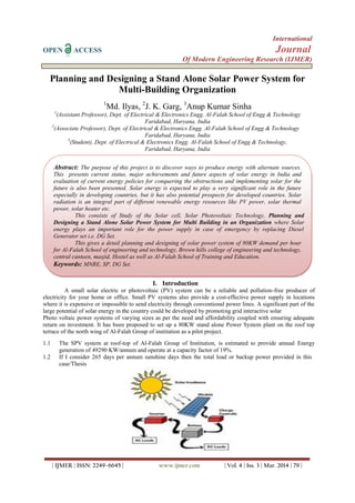 International
OPEN ACCESS Journal
Of Modern Engineering Research (IJMER)
| IJMER | ISSN: 2249–6645 | www.ijmer.com | Vol. 4 | Iss. 3 | Mar. 2014 | 79 |
Planning and Designing a Stand Alone Solar Power System for
Multi-Building Organization
1
Md. Ilyas, 2
J. K. Garg, 3
Anup Kumar Sinha
1
(Assistant Professor), Dept. of Electrical & Electronics Engg. Al-Falah School of Engg & Technology
Faridabad, Haryana, India
2
(Associate Professor), Dept. of Electrical & Electronics Engg. Al-Falah School of Engg & Technology
Faridabad, Haryana, India
3
(Student), Dept. of Electrical & Electronics Engg. Al-Falah School of Engg & Technology,
Faridabad, Haryana, India
I. Introduction
A small solar electric or photovoltaic (PV) system can be a reliable and pollution-free producer of
electricity for your home or office. Small PV systems also provide a cost-effective power supply in locations
where it is expensive or impossible to send electricity through conventional power lines. A significant part of the
large potential of solar energy in the country could be developed by promoting grid interactive solar
Photo voltaic power systems of varying sizes as per the need and affordability coupled with ensuring adequate
return on investment. It has been proposed to set up a 80KW stand alone Power System plant on the roof top
terrace of the north wing of Al-Falah Group of institution as a pilot project.
1.1 The SPV system at roof-top of Al-Falah Group of Institution, is estimated to provide annual Energy
generation of 49290 KW/annum and operate at a capacity factor of 19%.
1.2 If I consider 265 days per annum sunshine days then the total load or backup power provided in this
case/Thesis
Abstract: The purpose of this project is to discover ways to produce energy with alternate sources.
This presents current status, major achievements and future aspects of solar energy in India and
evaluation of current energy policies for conquering the obstructions and implementing solar for the
future is also been presented. Solar energy is expected to play a very significant role in the future
especially in developing countries, but it has also potential prospects for developed countries. Solar
radiation is an integral part of different renewable energy resources like PV power, solar thermal
power, solar heater etc.
This consists of Study of the Solar cell, Solar Photovoltaic Technology, Planning and
Designing a Stand Alone Solar Power System for Multi Building in an Organization where Solar
energy plays an important role for the power supply in case of emergency by replacing Diesel
Generator set i.e. DG Set.
This gives a detail planning and designing of solar power system of 80KW demand per hour
for Al-Falah School of engineering and technology, Brown hills college of engineering and technology,
central canteen, masjid, Hostel as well as Al-Falah School of Training and Education.
Keywords: MNRE, SP, DG Set.
 