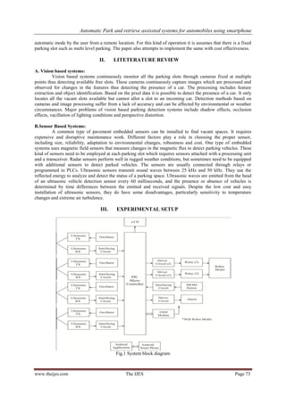Automatic Park and retrieve assissted systems for automobiles using smartphone
www.theijes.com The IJES Page 73
automatic mode by the user from a remote location. For this kind of operation it is assumes that there is a fixed
parking slot such as multi level parking. The paper also attempts to implement the same with cost effectiveness.
II. LITETERATURE REVIEW
A. Vision based systems:
Vision based systems continuously monitor all the parking slots through cameras fixed at multiple
points thus detecting available free slots. These cameras continuously capture images which are processed and
observed for changes in the features thus detecting the presence of a car. The processing includes feature
extraction and object identification. Based on the pixel data it is possible to detect the presence of a car. It only
locates all the vacant slots available but cannot allot a slot to an incoming car. Detection methods based on
cameras and image processing suffer from a lack of accuracy and can be affected by environmental or weather
circumstances. Major problems of vision based parking detection systems include shadow effects, occlusion
effects, vacillation of lighting conditions and perspective distortion.
B.Sensor Based Systems:
A common type of pavement embedded sensors can be installed to find vacant spaces. It requires
expensive and disruptive maintenance work. Different factors play a role in choosing the proper sensor,
including size, reliability, adaptation to environmental changes, robustness and cost. One type of embedded
systems uses magnetic field sensors that measure changes in the magnetic flux to detect parking vehicles. These
kind of sensors need to be employed at each parking slot which requires sensors attached with a processing unit
and a transceiver. Radar sensors perform well in rugged weather conditions, but sometimes need to be equipped
with additional sensors to detect parked vehicles. The sensors are usually connected through relays or
programmed in PLCs. Ultrasonic sensors transmit sound waves between 25 kHz and 50 kHz. They use the
reflected energy to analyze and detect the status of a parking space. Ultrasonic waves are emitted from the head
of an ultrasonic vehicle detection sensor every 60 milliseconds, and the presence or absence of vehicles is
determined by time differences between the emitted and received signals. Despite the low cost and easy
installation of ultrasonic sensors, they do have some disadvantages, particularly sensitivity to temperature
changes and extreme air turbulence.
III. EXPERIMENTAL SETUP
Fig.1 System block diagram
 