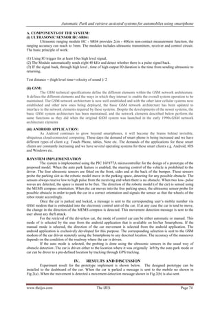 Automatic Park and retrieve assissted systems for automobiles using smartphone
www.theijes.com The IJES Page 74
A. COMPONENTS OF THE SYSTEM:
(i) ULTRASONIC SENSOR HC-SR04:
Ultrasonic ranging module HC - SR04 provides 2cm - 400cm non-contact measurement function, the
ranging accuracy can reach to 3mm. The modules includes ultrasonic transmitters, receiver and control circuit.
The basic principle of work:
(1) Using IO trigger for at least 10us high level signal,
(2) The Module automatically sends eight 40 kHz and detect whether there is a pulse signal back.
(3) IF the signal back, through high level , time of high output IO duration is the time from sending ultrasonic to
returning.
Test distance = (high level time×velocity of sound )/ 2
(ii) GSM:
The GSM technical specifications define the different elements within the GSM network architecture.
It defines the different elements and the ways in which they interact to enable the overall system operation to be
maintained. The GSM network architecture is now well established and with the other later cellular systems now
established and other new ones being deployed, the basic GSM network architecture has been updated to
interface to the network elements required by these systems. Despite the developments of the newer systems, the
basic GSM system architecture has been maintained, and the network elements described below perform the
same functions as they did when the original GSM system was launched in the early 1990s.GSM network
architecture elements
(iii) ANDROID APPLICATION:
As Android continues to grow beyond smartphones, it will become the brains behind invisible,
ubiquitous cloud-connected computing. These days the demand of smart phone is being increased and we have
different types of client e.g. Touch Phone, tables, Note etc. The demands of the applications for these smart
clients are constantly increasing and we have several operating systems for these smart clients e.g. Android, IOS
and Windows etc.
B.SYSTEM IMPLEMENTATION
The system is implemented using the PIC 16F877A microcontroller for the design of a prototype of the
proposed model. When the auto park feature is enabled, the steering control of the vehicle is prohibited to the
driver. The four ultrasonic sensors are fitted on the front, sides and at the back of the bumper. These sensors
probe the parking slot as the robotic model move in the parking space, detecting for any possible obstacle. The
sensors always receive low to high pulse from the receiving end when there is no obstacle. When two low- pulse
waves are detected, the space is meant to be free. The direction of the robotic model (of the car) is sensed using
the MEMS compass orientation. When the car moves into the free parking space, the ultrasonic sensor probe for
possible obstacle in order to park the car in a correct orientation and signals the sensor so that the wheels of the
robot rotate accordingly.
Once the car is parked and locked, a message is sent to the corresponding user’s mobile number via
GSM modem that is embedded into the electronic control unit of the car. If at any case the car is tend to move,
the change in the direction of the MEMS compass is detected. This movement detection message is sent to the
user about any theft attack.
For the retrieval of the driverless car, the mode of control car can be either automatic or manual. This
mode of is selected by the user from the android application that is available on his/her Smartphone. If the
manual mode is selected, the direction of the car movement is selected from the android application. The
android application is exclusively developed for this purpose. The corresponding selection is sent to the GSM
modem of the car driven remotely using the Smartphone to any descried location. The accuracy of the maneuver
depends on the condition of the roadway where the car is driven.
If the auto mode is selected, the probing is done using the ultrasonic sensors in the usual way of
obstacle detection .The car is driven either to the location where it was originally left by the auto park mode or
car can be drove to a pre-defined location by tracking through GPS tracking.
IV. RESULTS AND DISCUSSION
Experiment result for the prototype implement is shown below. The designed prototype can be
installed to the dashboard of the car. When the car is parked a message is sent to the mobile no shown in
Fig.2(a) .When the movement is detected a movement detection message shown in Fig.2(b) is also sent.
 