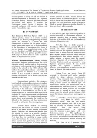 Mrs. Anshu Gangwar et al Int. Journal of Engineering Research and Applications www.ijera.com
ISSN : 2248-9622, Vol. 4, Issue 4( Version 1), April 2014, pp.67-72
www.ijera.com 68 | P a g e
selection process in design of IDS and Section 5
describes requirement of automating the Signature
Generation process. Section 6 describes proposed
mechanism and section 7 presents the
Experimental results. Section 8 compares the
proposed mechanism with existing solutions and
section 9 concludes the paper.
II. TYPES OF IDS
Host Intrusion Detection System HIDS is a
software product, resides on a specific machine
called host, and does its job by protecting the entire
system and discloses if a system has been
compromised. It monitors the file system integrity,
system register state system logs of the host machine
to find the evidence of suspicious activity if any. If
any user attempts to access authorized content on the
host in a shared network, HIDS identifies and collects
the relevant data in a quickest possible manner.
HIDS only look for the intrusions on the single host
but not on the entire network system
Network Intrusion-detection System software
process on a dedicated hardware system. The NIDS
places the network interface card on the system into
promiscuous mode, meaning that the card passes all
traffic on the network to the NIDS software. The
traffic is then analyzed according to a set of rules and
attack signatures to determine if it is traffic of
interest. If it is, an event is generated. The most
common configuration for an NIDS is to use two
network interface cards.
Signature-based methods - The signature-
based methods monitor and compare network packets
or connections with predetermined patterns known as
signatures. This technique is a simple and efficient
processing of the audit data. Although the false
positive rate of these techniques can also be low,
comparing packets or connections with large sets of
signatures is a time consuming task and has limited
predictive capabilities. The signature-based methods
cannot detect novel anomalies that would not be
defined in the signatures, and thus administrators
frequently have to update the system signatures.
Anomaly based methods an anomaly
detection [10, 11] system first creates a baseline
profile of the normal system, network, or program
activity. Thereafter, any activity that deviates from
the baseline is treated as a possible intrusion.
Anomaly detection systems offer several benefits.
First, they have the capability to detect insider
attacks. For instance, if a user or someone using a
stolen account starts performing actions that are
outside the normal user-profile, an anomaly detection
system generates an alarm. Second, because the
system is based on customized profiles, it is very
difficult for an attacker to know with certainty what
activity it can carry out without setting off an alarm.
Third, an anomaly detection system has the ability to
detect previously unknown attacks.
III. RELATED WORK
A.Swati Paliwal[1]this paper methodology based on
Service and Remote to User attacks is proposed. The
proposed approach aims at gaining maximum
detection of the probing, R2L and DoS attacks with
minimum false positive rate.
B.Yu-Xin Ding et al [2] proposed a
Snort-Based Hybrid (Misuse-Anomaly) IDS. It is
divided into three modules: misuse detection,
anomaly detection and signature generation module.
Snort is used as misuse detection module to detect
known attacks. Anomaly detection module used uses
Frequent Episode Rule mining algorithm with a
sliding window to generate rules for Anomaly
detection. Signatures of newly detected attacks by
Anomaly detection module are generated by using
Signature generation module. It uses A priori
algorithm for signature generation. IT
provides good performance in offline detection, but
cannot be used for real- time detection
C.Gang Xiong and Minxia Zhang [3]
proposed a clustering based outlier detection
method to detect unknown (novel)intrusive
activities. They considered intrusive activities as
outliers and used DOExMi Cluster (proposed by
them) to detect outliers of unknown type. The
micro-cluster concept, data normalization and k-
mean measure are used interactively to create sub
micro-clusters of normal activities till two micro-
clusters can be merged to create new micro-
cluster. After this network activity instances which
cannot fall into any micro-clusters are recognized as
outliers.
D.Adetunmbi A.Olusola et al [4] performed
experiments using KDD 99 dataset. Their
experimental results show that, two network
afficfeaturesnum_outbound_cmds and is_hot_login
have no relevance in Intrusion Detection. Their
resultsalso show that, derived featur
esnamely num_compromised, su_ attempted,
num_ file_ creations, is_guest_login, and dst_
host_ rerror_ rate are of little significance for
Intrusion Detection process. So if these features
are not used, it will increase speed of IDS and reduce
the resource requirements without affecting the
accuracy.
E.Jie Yang et al [5] proposed Hybrid
 