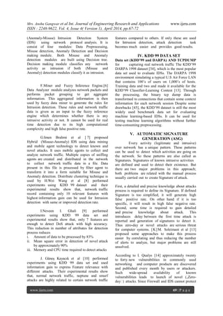 Mrs. Anshu Gangwar et al Int. Journal of Engineering Research and Applications www.ijera.com
ISSN : 2248-9622, Vol. 4, Issue 4( Version 1), April 2014, pp.67-72
www.ijera.com 69 | P a g e
(Anomaly-Misuse) Intrusion Detection System
(IDS) using network protocol analysis. It is
consist of four modules: Data Preprocessing,
Misuse detection, Anomaly Detection and Decision
making module. Both Misuse and Anomaly
detection modules are built using Decision tree.
Decision making module classifies any network
activity as intrusion if both (Misuse and
Anomaly) detection modules classify it as intrusion.
F.Miner and Fuzzy Inference Engine.[6]
Data Analyzer module analyzes network packets and
performs packet grouping to get aggregate
information. This aggregated information is then
used by fuzzy data miner to generate the rules for
Intrusion detection. These rules and network traffic
data is given as an input to the fuzzy inference
engine which determines whether there is any
intrusive activity or not. It cannot be used for real
time detection due to its high computational
complexity and high false positive rate.
G.Imen Brahmi et al [ 7] proposed
Hybrid (Misuse-Anomaly) IDS using data mining
and mobile agent technology to detect known and
novel attacks. It uses mobile agents to collect and
analyze network traffic. Multiple copies of sniffing
agents are created and distributed in the network
to collect network traffic data in a file. Data
present in this file is processed by filter agent to
transform it into a form suitable for Misuse and
Anomaly detection. Distribute clustering technique is
used by H.Wei Wang et al [8] performed
experiments using KDD 99 dataset and their
experimental results show that, network traffic
record containing only 10 relevant features with
highest information gain can be used for Intrusion
detection with same or improved detection rate.
I.Neveen I. Ghali [9] performed
experiments using KDD 99 data set and
experimental results show that, only 7 features are
enough to detect DoS attack with high accuracy.
This reduction in number of attributes for detection
process reduces
i. Amount of data to be processed by 83%
ii. Mean square error in detection of novel attack
by approximately 90%
iii. Memory and CPU time required to detect attacks
J. Güneş Kayacık et al [10] performed
experiments using KDD 99 data set and used
information gain to express Feature relevance with
different attacks. Their experimental results show
that, normal network traffic, neptune and smurf
attacks are highly related to certain network traffic
features compared to others. If only these are used
for Intrusion detection, attack detection task
becomes much easier and provides good results.
IV. KDD 99 DATA SET
Data set (KDD’99 and DARPA) AND TCPDUMP
for capturing real network traffic The KDD’99
DARPA 1998 dataset [34], which is the most popular
data set used to evaluate IDSs. The DARPA 1998
environment simulating a typical U.S Air Force LAN
that contains 100’s of users on 1,000’s of hosts.
Training data and two and made it available for the
KDD’99 Classifier-Learning Contest [13]. Through
the processing, the binary tcp dump data is
transformed to connections that contain some context
information for each network session Despite some
drawbacks [45], the KDD’99 dataset is still the most
widely used benchmark data set for evaluating
machine learning-based IDSs. It can be used for
testing machine learning algorithms without further
time-consuming preprocessing.
V. AUTOMATIC SIGNATURE
GENERATION (ASG)
Every activity (legitimate and intrusive)
over network has a unique pattern. These patterns
can be used to detect which activities are going on
the network. So these patterns are also called as
Signatures. Signatures of known intrusive activities
are defined and used to detect their existence. But
there are two major problems in this approach;
both problems are related with the manual process
usually carried out to create Signature of attack.
First, a detailed and precise knowledge about attacks
process is required to define its Signature. If defined
Signature is too simplified, it will generate high
false positive rate. On other hand if it is too
specific, it will result in high false negative rate.
Second, some time is required to gain detailed
and precise knowledge about attack. This
introduces delay between the first time attack is
reported and generation of signatures to detect it.
Thus zero-day or novel attacks are serious threat
for computer systems. [K]M. Soleimani et al [13]
proposed some approaches to make this process
easier by correlating and thus reducing the number
of alerts to analyze, but major problems are still
unsolved.
According to I. Qualys [14] approximately twenty
to forty new vulnerabilities in commonly used
networking and computer products are discovered
and published every month by users or attackers.
Such wide-spread availability of known
vulnerabilities leads to launch of novel („Zero-
day‟) attacks. Since Firewall and IDS cannot protect
 