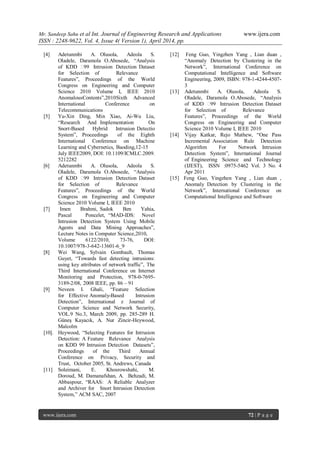 Mr. Sandeep Sahu et al Int. Journal of Engineering Research and Applications www.ijera.com
ISSN : 2248-9622, Vol. 4, Issue 4( Version 1), April 2014, pp.
www.ijera.com 72 | P a g e
[4] Adetunmbi A. Olusola, Adeola S.
Oladele, Daramola O.Abosede, “Analysis
of KDD ‟99 Intrusion Detection Dataset
for Selection of Relevance
Features”, Proceedings of the World
Congress on Engineering and Computer
Science 2010 Volume I, IEEE 2010
AnomalousContents”,2010Sixth Advanced
International Conference on
Telecommunications
[5] Yu-Xin Ding, Min Xiao, Ai-Wu Liu,
“Research And Implementation On
Snort-Based Hybrid Intrusion Detectio
System”, Proceedings of the Eighth
International Conference on Machine
Learning and Cybernetics, Baoding,12-15
July IEEE2009, DOI: 10.1109/ICMLC.2009.
5212282
[6] Adetunmbi A. Olusola, Adeola S.
Oladele, Daramola O.Abosede, “Analysis
of KDD ‟99 Intrusion Detection Dataset
for Selection of Relevance
Features”, Proceedings of the World
Congress on Engineering and Computer
Science 2010 Volume I, IEEE 2010
[7] Imen Brahmi, Sadok Ben Yahia,
Pascal Poncelet, “MAD-IDS: Novel
Intrusion Detection System Using Mobile
Agents and Data Mining Approaches”,
Lecture Notes in Computer Science,2010,
Volume 6122/2010, 73-76, DOI:
10.1007/978-3-642-13601-6_9
[8] Wei Wang, Sylvain Gombault, Thomas
Guyet, “Towards fast detecting intrusions:
using key attributes of network traffic”, The
Third International Conference on Internet
Monitoring and Protection, 978-0-7695-
3189-2/08, 2008 IEEE, pp. 86 – 91
[9] Neveen I. Ghali, “Feature Selection
for Effective Anomaly-Based Intrusion
Detection”, International z Journal of
Computer Science and Network Security,
VOL.9 No.3, March 2009, pp. 285-289 H.
Güneş Kayacık, A. Nur Zincir-Heywood,
Malcolm
[10]. Heywood, “Selecting Features for Intrusion
Detection: A Feature Relevance Analysis
on KDD 99 Intrusion Detection Datasets”,
Proceedings of the Third Annual
Conference on Privacy, Security and
Trust, October 2005, St. Andrews, Canada
[11] Soleimani, E. Khosrowshahi, M.
Doroud, M. Damanafshan, A. Behzadi, M.
Abbaspour, “RAAS: A Reliable Analyzer
and Archiver for Snort Intrusion Detection
System,” ACM SAC, 2007
[12] Feng Guo, Yingzhen Yang , Lian duan ,
“Anomaly Detection by Clustering in the
Network”, International Conference on
Computational Intelligence and Software
Engineering, 2009, ISBN: 978-1-4244-4507-
3
[13] Adetunmbi A. Olusola, Adeola S.
Oladele, Daramola O.Abosede, “Analysis
of KDD ‟99 Intrusion Detection Dataset
for Selection of Relevance
Features”, Proceedings of the World
Congress on Engineering and Computer
Science 2010 Volume I, IEEE 2010
[14] Vijay Katkar, Rejo Mathew, “One Pass
Incremental Association Rule Detection
Algorithm For Network Intrusion
Detection System”, International Journal
of Engineering Science and Technology
(IJEST), ISSN :0975-5462 Vol. 3 No. 4
Apr 2011
[15] Feng Guo, Yingzhen Yang , Lian duan ,
Anomaly Detection by Clustering in the
Network”, International Conference on
Computational Intelligence and Software
 