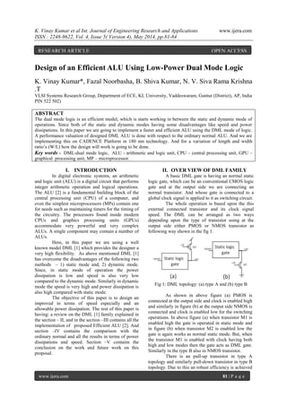 K. Vinay Kumar et al Int. Journal of Engineering Research and Applications www.ijera.com
ISSN : 2248-9622, Vol. 4, Issue 5( Version 4), May 2014, pp.81-84
www.ijera.com 81 | P a g e
Design of an Efficient ALU Using Low-Power Dual Mode Logic
K. Vinay Kumar*, Fazal Noorbasha, B. Shiva Kumar, N. V. Siva Rama Krishna
.T
VLSI Systems Research Group, Department of ECE, KL University, Vaddeswaram, Guntur (District), AP, India
PIN 522 502)
ABSTRACT
The dual mode logic is an efficient model, which is starts working in between the static and dynamic mode of
operations. Since both of the static and dynamic modes having some disadvantages like speed and power
dissipations. In this paper we are going to implement a faster and efficient ALU using the DML mode of logic.
A performance valuation of designed DML ALU is done with respect to the ordinary normal ALU. And we are
implementing this on CADENCE Platform in 180 nm technology. And for a variation of length and width
ratio’s (W/L) how the design will work is going to be done.
Key words - DML-dual mode logic, ALU - arithmetic and logic unit, CPU – central processing unit, GPU –
graphical processing unit, MP – microprocessor.
I. INTRODUCTION
In digital electronic systems, an arithmetic
and logic unit (ALU) is a digital circuit that performs
integer arithmetic operation and logical operations.
The ALU [2] is a fundamental building block of the
central processing unit (CPU) of a computer, and
even the simplest microprocessors (MPs) contain one
for needs such as maintaining timers for the timing of
the circuitry. The processors found inside modern
CPUs and graphics processing units (GPUs)
accommodate very powerful and very complex
ALUs. A single component may contain a number of
ALUs.
Here, in this paper we are using a well
known model DML [1] which provides the designer a
very high flexibility. As above mentioned DML [1]
has overcome the disadvantages of the following two
methods – 1) static mode and, 2) dynamic mode.
Since, in static mode of operation the power
dissipation is low and speed is also very low
compared to the dynamic mode. Similarly in dynamic
mode the speed is very high and power dissipation is
also high compared with static mode.
The objective of this paper is to design an
improved in terms of speed especially and an
allowable power dissipation. The rest of this paper is
having: a review on the DML [1] family explained in
the section – II, and in the section –III contains all the
implementation of proposed Efficient ALU [2]. And
section –IV contains the comparison with the
ordinary normal and all the results in terms of power
dissipations and speed. Section –V contains the
conclusion on the work and future work on this
proposal.
II. OVER VIEW OF DML FAMILY
A basic DML gate is having an normal static
logic gate, which can be an conventional CMOS logic
gate and at the output side we are connecting an
normal transistor. And whose gate is connected to a
global clock signal is applied to it as switching circuit.
The whole operation is based upon the this
external connected transistor and its clock signal
speed. The DML can be arranged as two ways
depending upon the type of transistor using at the
output side either PMOS or NMOS transistor as
following way shown in the fig 1.
Fig 1: DML topology: (a) type A and (b) type B
As shown in above figure (a) PMOS is
connected at the output side and clock is enabled high
and similarly in figure (b) at the output side NMOS is
connected and clock is enabled low for the switching
operations. In above figure (a) when transistor M1 is
enabled high the gate is operated in static mode and
in figure (b) when transistor M2 is enabled low the
gate is again works as normal static mode. But, when
the transistor M1 is enabled with clock having both
high and low modes then the gate acts as DML gate.
Similarly in the type B also in NMOS transistor.
There is an pull-up transistor in type A
topology and similarly pull-down transistor in type B
topology. Due to this an robust efficiency is achieved
RESEARCH ARTICLE OPEN ACCESS
 
