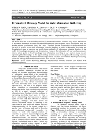 Nilesh P. Patil et al Int. Journal of Engineering Research and Applications www.ijera.com
ISSN : 2248-9622, Vol. 4, Issue 5( Version 6), May 2014, pp.72-75
www.ijera.com 72 | P a g e
Personalized Ontology Model for Web Information Gathering
Nilesh P. Patil*, Shrinivas R. Zanwar**, Dr. S. P. Abhang***
* M. E. Student, Department of Computer Sci.& Engg, Dr. Seema Quadri Institute of Tech, Aurangabad, India.
** Asst. Prof, Department of Electronics & Communication Engineering, Dr. Seema Quadri Institute of Tech,
Aurangabad, India.
*** Asst. Prof, Department of computer Sci. & Engg., CSMSS College of Engeneering, Aurangabad.
ABSTRACT
The World Wide Web is an interlinked collection of billions of documents formatted using HTML. The amount
of web based information available has increased dramatically. How to gather useful information from the
web has become a challenging issue for users. Therefore, the new technology is to be introduced that
that will be helpful for the web information gathering Ontology as model for knowledge description and
formalization is used to represent user profile in personalized web information gathering. Ontology is the
model for knowledge description and formalization. However the information of user profiles represents
patterns either global or local knowledge base information, according to our analysis many models
represents global knowledge. In this paper ontology system is used to recognize and reasoning over user
profiles, world knowledge base and user instance repositories. This work also compares the analysis of existing
system and ontology with other research areas are more efficient to represent.
Keywords – Local Instance Repository, Ontology, Personalization, Semantic Relations, User Profiles, Web
Information gathering
I. INTRODUCTION
Today is the world of internet. The amount
of the web-base information available on the
internet has increased significantly. Personalization
of information access indeed to face considerable
growth of data heterogeneity of the roles and needs
to the rapid development of mobile system becomes
important to propose a personalized system able
to provide user with relevant information need.
The world knowledge and a user’s local instance
repository (LIR) are used in the proposed model.
World knowledge is commonsense knowledge
acquired by people from experience and education;
an LIR is a user’s personal collection of
information items. Ontology is best the candidate for
representing knowledge about users to have a
shared understanding between people or software
agents of terms and their relations a controlled
vocabulary. Ontology’s have been proven and
effective information means for modeling a user
context can be very useful tool because they may
present an overview of the domain related to a
specific area of interest and used for browsing
query refinement, provides rich semantics for
humans to work with required formalism for
computers to perform mechanical processing. On
the last decades, the amount of web-based
information available has increased dramatically.
How to gather useful information from the web has
become a challenging issue for users. Current web
information gathering systems attempt to satisfy
user requirements by c a p t u r i n g their
information needs. For this purpose, user profiles
are created for user background knowledge
description.
Data Mining
Generally, data mining (sometimes called
data or knowledge discovery) is the process of
analyzing data from different perspectives and
summarizing it into useful information - information
that can be used to increase revenue, cuts costs, or
both. Data mining software is one of a number of
analytical tools for analyzing data. It allows users to
analyze data from many different dimensions or
angles, categorize it, and summarize the relationships
identified. Technically, data mining is the process of
finding correlations or patterns among dozens of
fields in large relational databases.
II. RELATED WORK
A. Architecture of proposed Ontology Model
The proposed ontology model aims to
discover user background knowledge and learns
personalized ontology to represent user profiles.
Figure 1 Illustrates the architecture of the ontology
model. A personalized ontology is constructed,
according to a given topic. Two knowledge
resources, the global World knowledge base and
the user’s local instance repository, are utilized by
the model. The world knowledge base provides the
taxonomic structure for the personalized ontology.
The user background knowledge is discovered from
the user local instance repository. Against the given
RESEARCH ARTICLE OPEN ACCESS
 