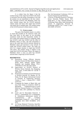 Aravind Srinivas S P et al Int. Journal of Engineering Research and Applications www.ijera.com
ISSN : 2248-9622, Vol. 4, Issue 5( Version 7), May 2014, pp.75-78
www.ijera.com 78 | P a g e
It is evident from the figure 6 that the
residual energy of the single hop LEACH with attack
is maximum since the energy consumption is less and
the packets are not transmitted to the base station.
The multi-hop LEACH with Blackhole attack has
more residual energy than the LEACH protocols
without attack and lesser than single hop LEACH
with attack due to multiple hops. The residual energy
of the LEACH protocols without attack is similar.
V. CONCLUSION
The goal of the blackhole attack is to collect
as much data possible by the malicious nodes and
later drop them. In this paper we are providing
simulation results for data transmitted, number of
alive nodes and residual energy by comparing single
hop LEACH, multi hop LEACH and the effect of
Blackhole attack on them. The data transmitted is
least in the multi hop LEACH network affected by
Blackhole attack and maximum in the network of
single hop LEACH without attack. The nodes are
alive for a longest duration in single hop LEACH
with attack. The residual energy is highest in the
single hop LEACH with attack. Hence, the impact of
Blackhole attack is more on multi hop LEACH
network than a single hop LEACH network.
REFERENCES
[1] Hierarchical Energy Efficient Intrusion
Detection System for Black Hole Attacks in
WSNs Samir Athmani, Djallel Eddine
Boubiche and Azeddine Bilami, 978-1-
4799-0462-4/13/$31.00 ©2013 IEEE.
[2] Improvement on LEACH Protocol of
Wireless Sensor Network, Fan Xiangning,
Song Yulin, 0-7695-2988-7/07 $25.00 ©
2007 IEEE.
[3] Performance Evaluation of LEACH Protocol
in Wireless Network, M. Shankar, Dr .M.
Sridar, Dr. M. Rajani, International Journal
of Scientific & Engineering Research,
Volume 3, Issue 1, January-2012 1 ISSN
2229-5518.
[4] Comparing the Impact of Black Hole and
Gray Hole Attack on LEACH in WSN by
Meenakshi Tripathi,M.S.Gaur,V.Laxmi
Malaviya National Institute of Technology,
Jaipur, India 2013 published by Elsevier
B.V.
[5] Leach and Its Descendant Protocols: A
Survey J. Gnanambigai, Dr. N. Rengarajan,
K. Anbukkarasi International Journal of
Communication and Computer
Technologies Volume 01 – No.3, Issue: 02
September 2012 ISSN NUMBER: 2278-
9723.
[6] An Energy Balanced Clustering Algorithm
Based on LEACH Protocol Qian Liao, Hao
Zhu 2nd International Conference 2012 on
Systems Engineering and Modeling
[7] A Review of Routing Protocols in Wireless
Sensor Networks Prabhat Kumar, M.P.
Singh and U. S. Triar National Institute of
Technology Patna, Bihar, India International
Journal of Engineering Research &
Technology (IJERT) Vol. 1 Issue 4, June -
2012 ISSN: 2278-0181
 