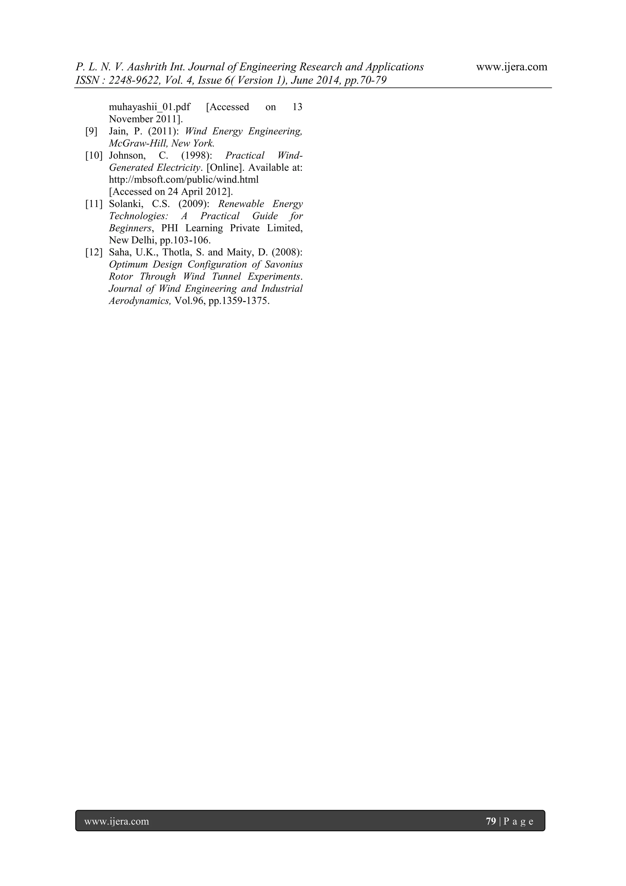 P. L. N. V. Aashrith Int. Journal of Engineering Research and Applications www.ijera.com 
ISSN : 2248-9622, Vol. 4, Issue 6( Version 1), June 2014, pp.70-79 
www.ijera.com 79 | P a g e 
muhayashii_01.pdf [Accessed on 13 November 2011]. [9] Jain, P. (2011): Wind Energy Engineering, McGraw-Hill, New York. [10] Johnson, C. (1998): Practical Wind- Generated Electricity. [Online]. Available at: http://mbsoft.com/public/wind.html [Accessed on 24 April 2012]. [11] Solanki, C.S. (2009): Renewable Energy Technologies: A Practical Guide for Beginners, PHI Learning Private Limited, New Delhi, pp.103-106. [12] Saha, U.K., Thotla, S. and Maity, D. (2008): Optimum Design Configuration of Savonius Rotor Through Wind Tunnel Experiments. Journal of Wind Engineering and Industrial Aerodynamics, Vol.96, pp.1359-1375. 