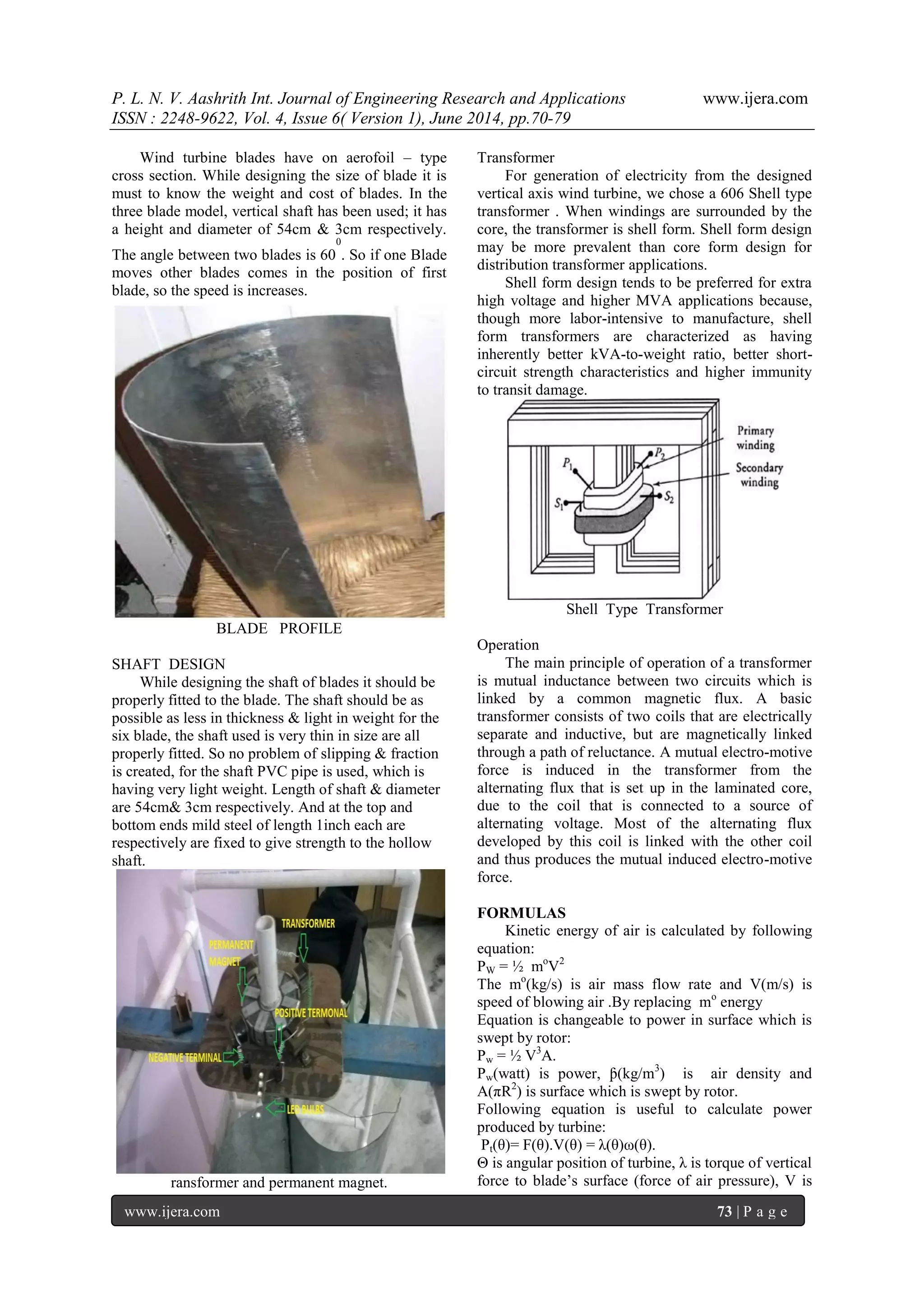P. L. N. V. Aashrith Int. Journal of Engineering Research and Applications www.ijera.com 
ISSN : 2248-9622, Vol. 4, Issue 6( Version 1), June 2014, pp.70-79 
www.ijera.com 73 | P a g e 
Wind turbine blades have on aerofoil – type 
cross section. While designing the size of blade it is 
must to know the weight and cost of blades. In the 
three blade model, vertical shaft has been used; it has 
a height and diameter of 54cm & 3cm respectively. 
The angle between two blades is 60 
0 
. So if one Blade 
moves other blades comes in the position of first 
blade, so the speed is increases. 
BLADE PROFILE 
SHAFT DESIGN 
While designing the shaft of blades it should be 
properly fitted to the blade. The shaft should be as 
possible as less in thickness & light in weight for the 
six blade, the shaft used is very thin in size are all 
properly fitted. So no problem of slipping & fraction 
is created, for the shaft PVC pipe is used, which is 
having very light weight. Length of shaft & diameter 
are 54cm& 3cm respectively. And at the top and 
bottom ends mild steel of length 1inch each are 
respectively are fixed to give strength to the hollow 
shaft. 
ransformer and permanent magnet. 
Transformer 
For generation of electricity from the designed 
vertical axis wind turbine, we chose a 606 Shell type 
transformer . When windings are surrounded by the 
core, the transformer is shell form. Shell form design 
may be more prevalent than core form design for 
distribution transformer applications. 
Shell form design tends to be preferred for extra 
high voltage and higher MVA applications because, 
though more labor-intensive to manufacture, shell 
form transformers are characterized as having 
inherently better kVA-to-weight ratio, better short-circuit 
strength characteristics and higher immunity 
to transit damage. 
Shell Type Transformer 
Operation 
The main principle of operation of a transformer 
is mutual inductance between two circuits which is 
linked by a common magnetic flux. A basic 
transformer consists of two coils that are electrically 
separate and inductive, but are magnetically linked 
through a path of reluctance. A mutual electro-motive 
force is induced in the transformer from the 
alternating flux that is set up in the laminated core, 
due to the coil that is connected to a source of 
alternating voltage. Most of the alternating flux 
developed by this coil is linked with the other coil 
and thus produces the mutual induced electro-motive 
force. 
FORMULAS 
Kinetic energy of air is calculated by following 
equation: 
PW = ½ moV2 
The mo(kg/s) is air mass flow rate and V(m/s) is 
speed of blowing air .By replacing mo energy 
Equation is changeable to power in surface which is 
swept by rotor: 
Pw = ½ V3A. 
Pw(watt) is power, ƥ(kg/m3) is air density and 
A(πR2) is surface which is swept by rotor. 
Following equation is useful to calculate power 
produced by turbine: 
Pt(θ)= F(θ).V(θ) = λ(θ)ω(θ). 
Θ is angular position of turbine, λ is torque of vertical 
force to blade’s surface (force of air pressure), V is 
 
